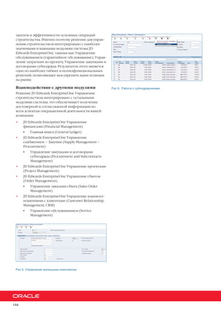 144
закупок и эффективности основных операций
строительства. Именно поэтому решение для управ-
ления строительством интегрировано с наиболее
значимыми и важными модулями системы JD
Edwards EnterpriseOne, такими как: Управление
обслуживанием (гарантийное обслуживание), Управ-
ление затратами по проекту, Управление закупками и
договорами субподряда. Результатом этого является
одно из наиболее гибких и полнофункциональных
решений, позволяющее вам укрепить ваши позиции
на рынке.
Взаимодействие с другими модулями
Решение JD Edwards EnterpriseOne Управление
строительством интегрировано с остальными
модулями системы, что обеспечивает получение
достоверной и согласованной информации по
всем аспектам операционной деятельности вашей
компании:
•	 JD Edwards EnterpriseOne Управление
финансами (Financial Management)
•	 Главная книга (General Ledger)
•	 JD Edwards EnterpriseOne Управление
снабжением – Закупки (Supply Management –
Procurement)
•	 Управление закупками и договорами
субподряда (Procurement and Subcontracts
Management)
•	 JD Edwards EnterpriseOne Управление проектами
(Project Management)
•	 JD Edwards EnterpriseOne Управление сбытом
(Order Management)
•	 Управление заказами сбыта (Sales Order
Management)
•	 JD Edwards EnterpriseOne Управление взаимоот-
ношениями с клиентами (Customer Relationship
Management, CRM)
•	 Управление обслуживанием (Service
Management)
Рис 5. Управление жилищным комплексом
Рис 6. Работа с субподрядчиками
 
