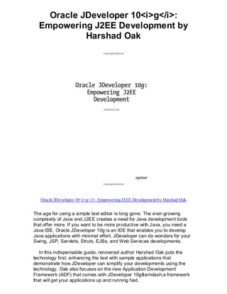 Oracle JDeveloper 10<i>g</i>:
  Empowering J2EE Development by
            Harshad Oak




   Oracle JDeveloper 10<i>g</i>: Empowering J2EE Development by Harshad Oak


The age for using a simple text editor is long gone. The ever-growing
complexity of Java and J2EE creates a need for Java development tools
that offer more. If you want to be more productive with Java, you need a
Java IDE. Oracle JDeveloper 10g is an IDE that enables you to develop
Java applications with minimal effort. JDeveloper can do wonders for your
Swing, JSP, Servlets, Struts, EJBs, and Web Services developments.

   In this indispensable guide, renowned author Harshad Oak puts the
technology first, enhancing the text with sample applications that
demonstrate how JDeveloper can simplify your developments using the
technology. Oak also focuses on the new Application Development
Framework (ADF) that comes with JDeveloper 10g&emdash;a framework
that will get your applications up and running fast.
 