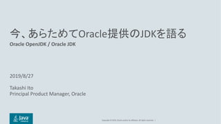 Copyright	©	2019, Oracle	and/or	its	affiliates.	All	rights	reserved. |
今、あらためてOracle提供のJDKを語る
Oracle	OpenJDK /	Oracle	JDK
2019/8/27
Takashi	Ito
Principal	Product	Manager,	Oracle
 