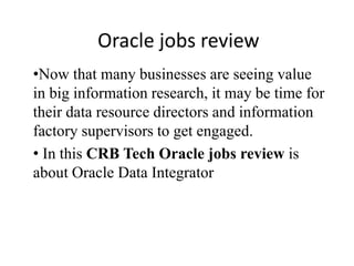 Oracle jobs review
•Now that many businesses are seeing value
in big information research, it may be time for
their data resource directors and information
factory supervisors to get engaged.
• In this CRB Tech Oracle jobs review is
about Oracle Data Integrator
 