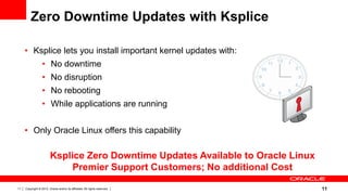 Zero Downtime Updates with Ksplice

     • Ksplice lets you install important kernel updates with:
                  • No downtime
                  • No disruption
                  • No rebooting
                  • While applications are running


     • Only Oracle Linux offers this capability

                         Ksplice Zero Downtime Updates Available to Oracle Linux
                              Premier Support Customers; No additional Cost

11   Copyright © 2012, Oracle and/or its affiliates. All rights reserved.          11
 