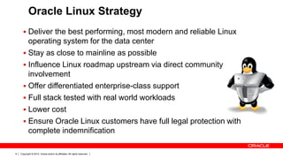 Oracle Linux Strategy
       Deliver the best performing, most modern and reliable Linux
        operating system for the data center
       Stay as close to mainline as possible
       Influence Linux roadmap upstream via direct community
        involvement
       Offer differentiated enterprise-class support
       Full stack tested with real world workloads
       Lower cost
       Ensure Oracle Linux customers have full legal protection with
        complete indemnification

9   Copyright © 2012, Oracle and/or its affiliates. All rights reserved.
 
