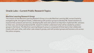 Oracle Labs – Current Public ResearchTopics
10
Machine Learning Research Group
The mission of the Machine Learning Research Group is to scale Machine Learning (ML) across Oracle by
evangelizing ML throughout Oracle, collaborating with product groups to develop ML-based solutions to
improve their products and services, developing ML tools and systems to help them implement ML solutions
on their own, and doing fundamental ML research to better understand what will be needed by product
groups in the future.The Machine Learning Research group is composed of three teams that collaborate
closely with each other, with other Labs research groups, and with product groups and business units across
the entire company.
© 2019 Oracle – PublicInformation – Johan Louwers
 