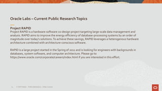 Oracle Labs – Current Public ResearchTopics
14
Project RAPID
Project RAPID is a hardware-software co-design project targeting large-scale data management and
analysis. RAPID aims to improve the energy efficiency of database-processing systems by an order of
magnitude over today's solutions.To achieve these savings, RAPID leverages a heterogenous hardware
architecture combined with architecture-conscious software.
RAPID is a large project started in the Spring of 2011 and is looking for engineers with backgrounds in
databases, system software, and computer architecture. Please go to
https://www.oracle.com/corporate/careers/index.html if you are interested in this effort.
© 2019 Oracle – PublicInformation – Johan Louwers
 
