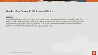 Oracle Labs – Current Public ResearchTopics
16
Walnut
Bringing Modern CompilerTechnology and Programming Languages to Data Processing Engines.The
Walnut project leverages GraalVM in data processing engines, focusing on the rapid embedding of new
programming languages (JavaScript, Python, Java, Ruby, R and others) and the use of runtime code
generation and speculative optimization in query processing.
© 2019 Oracle – PublicInformation – Johan Louwers
 