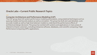 Oracle Labs – Current Public ResearchTopics
6
Computer Architecture and Performance Modeling (CAP)
The CAP group does full-system performance modeling and analysis, using analytical techniques such as
queuing models and bounds analysis as well as simulation.The group has built and used detailed, cycle-
accurate models as well as high-level abstract models to understand the performance effects of
architectural design decisions.The group has worked with systems and applications in many areas of
interest to Oracle customers, including enterprise software, databases, and scientific computing / High-
Performance Computing (HPC) applications.
© 2019 Oracle – PublicInformation – Johan Louwers
 