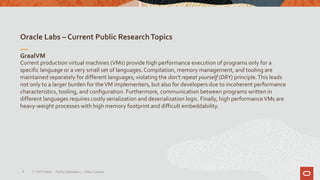 Oracle Labs – Current Public ResearchTopics
8
GraalVM
Current production virtual machines (VMs) provide high performance execution of programs only for a
specific language or a very small set of languages. Compilation, memory management, and tooling are
maintained separately for different languages, violating the don't repeat yourself (DRY) principle.This leads
not only to a larger burden for theVM implementers, but also for developers due to incoherent performance
characteristics, tooling, and configuration. Furthermore, communication between programs written in
different languages requires costly serialization and deserialization logic. Finally, high performanceVMs are
heavy-weight processes with high memory footprint and difficult embeddability.
© 2019 Oracle – PublicInformation – Johan Louwers
 