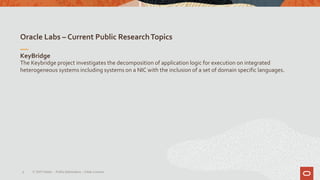 Oracle Labs – Current Public ResearchTopics
9
KeyBridge
The Keybridge project investigates the decomposition of application logic for execution on integrated
heterogeneous systems including systems on a NIC with the inclusion of a set of domain specific languages.
© 2019 Oracle – PublicInformation – Johan Louwers
 