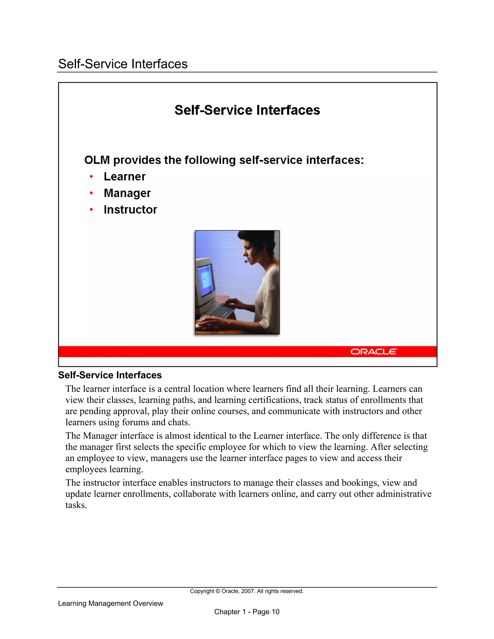 Copyright © Oracle, 2007. All rights reserved.
Learning Management Overview
Chapter 1 - Page 10
Self-Service Interfaces
Self-Service Interfaces
The learner interface is a central location where learners find all their learning. Learners can
view their classes, learning paths, and learning certifications, track status of enrollments that
are pending approval, play their online courses, and communicate with instructors and other
learners using forums and chats.
The Manager interface is almost identical to the Learner interface. The only difference is that
the manager first selects the specific employee for which to view the learning. After selecting
an employee to view, managers use the learner interface pages to view and access their
employees learning.
The instructor interface enables instructors to manage their classes and bookings, view and
update learner enrollments, collaborate with learners online, and carry out other administrative
tasks.
 