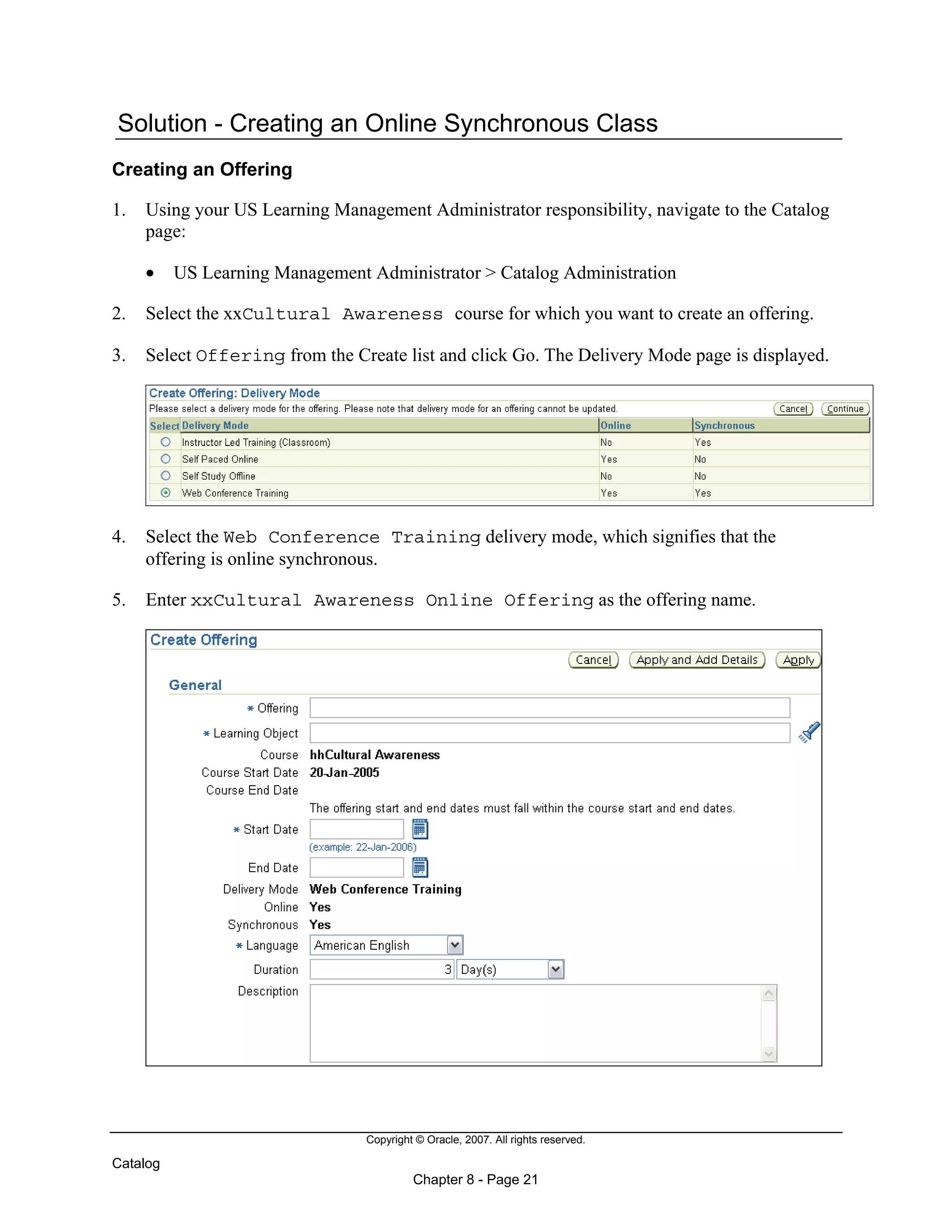 Copyright © Oracle, 2007. All rights reserved.
Catalog
Chapter 8 - Page 21
Solution - Creating an Online Synchronous Class
Creating an Offering
1. Using your US Learning Management Administrator responsibility, navigate to the Catalog
page:
• US Learning Management Administrator > Catalog Administration
2. Select the xxCultural Awareness course for which you want to create an offering.
3. Select Offering from the Create list and click Go. The Delivery Mode page is displayed.
4. Select the Web Conference Training delivery mode, which signifies that the
offering is online synchronous.
5. Enter xxCultural Awareness Online Offering as the offering name.
 