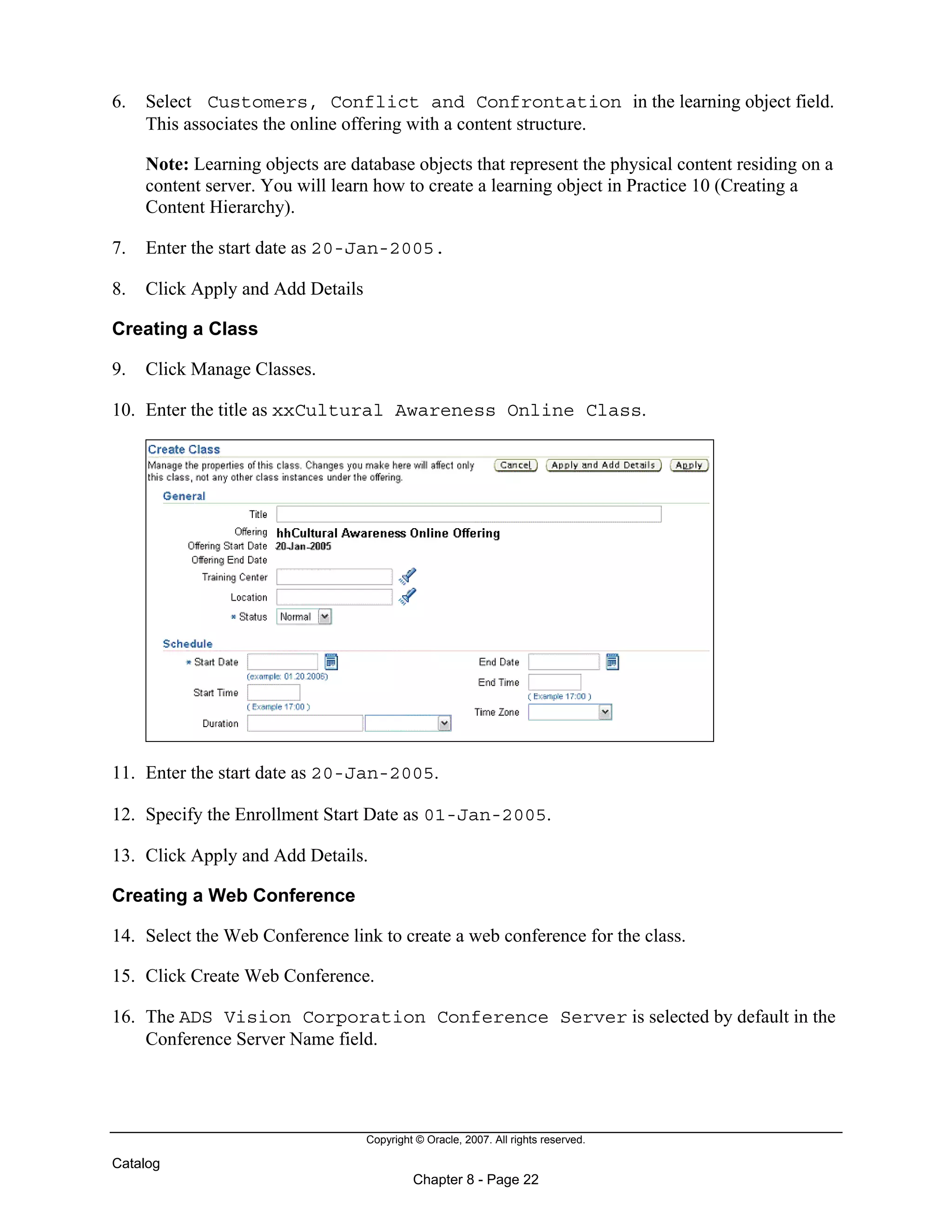 Copyright © Oracle, 2007. All rights reserved.
Catalog
Chapter 8 - Page 22
6. Select Customers, Conflict and Confrontation in the learning object field.
This associates the online offering with a content structure.
Note: Learning objects are database objects that represent the physical content residing on a
content server. You will learn how to create a learning object in Practice 10 (Creating a
Content Hierarchy).
7. Enter the start date as 20-Jan-2005.
8. Click Apply and Add Details
Creating a Class
9. Click Manage Classes.
10. Enter the title as xxCultural Awareness Online Class.
11. Enter the start date as 20-Jan-2005.
12. Specify the Enrollment Start Date as 01-Jan-2005.
13. Click Apply and Add Details.
Creating a Web Conference
14. Select the Web Conference link to create a web conference for the class.
15. Click Create Web Conference.
16. The ADS Vision Corporation Conference Server is selected by default in the
Conference Server Name field.
 