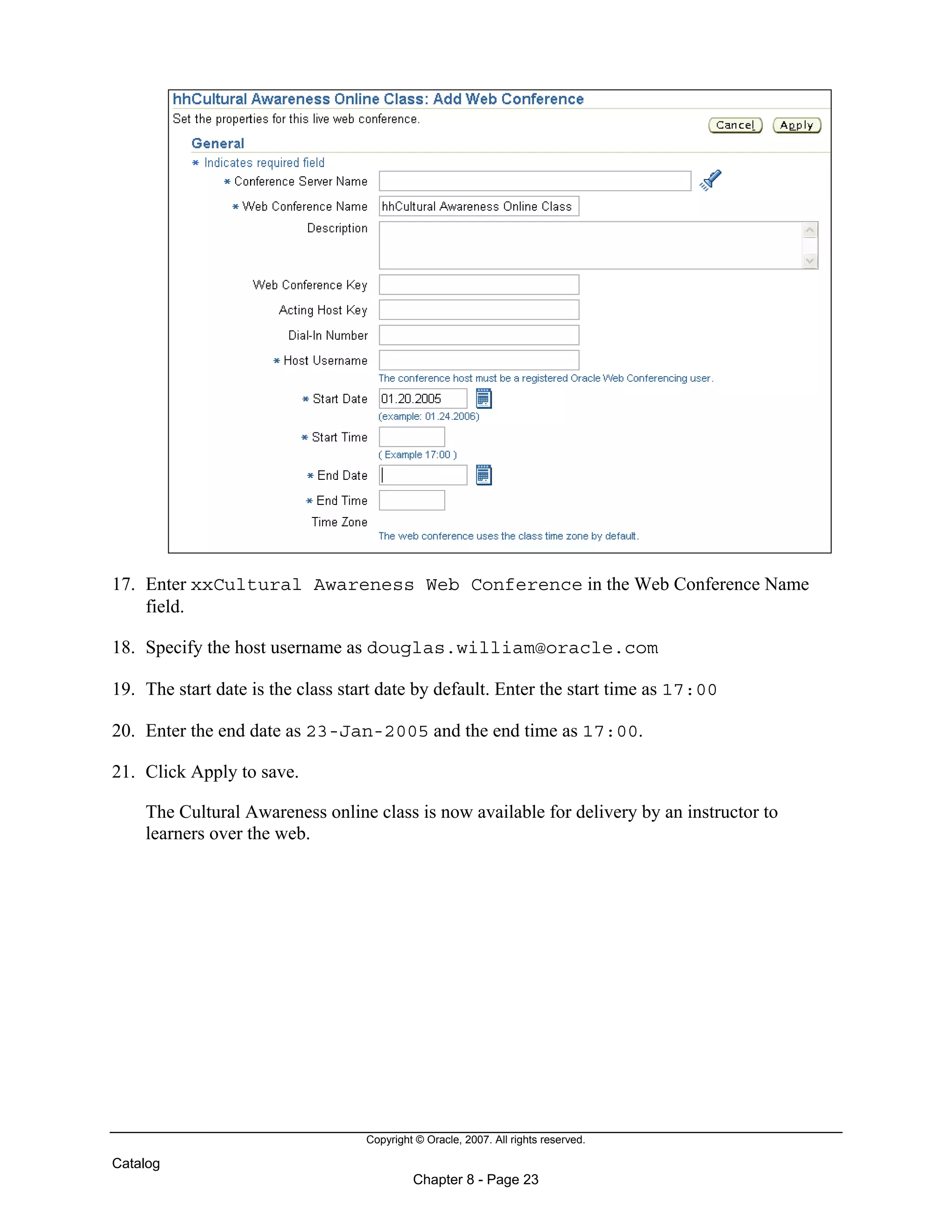 Copyright © Oracle, 2007. All rights reserved.
Catalog
Chapter 8 - Page 23
17. Enter xxCultural Awareness Web Conference in the Web Conference Name
field.
18. Specify the host username as douglas.william@oracle.com
19. The start date is the class start date by default. Enter the start time as 17:00
20. Enter the end date as 23-Jan-2005 and the end time as 17:00.
21. Click Apply to save.
The Cultural Awareness online class is now available for delivery by an instructor to
learners over the web.
 