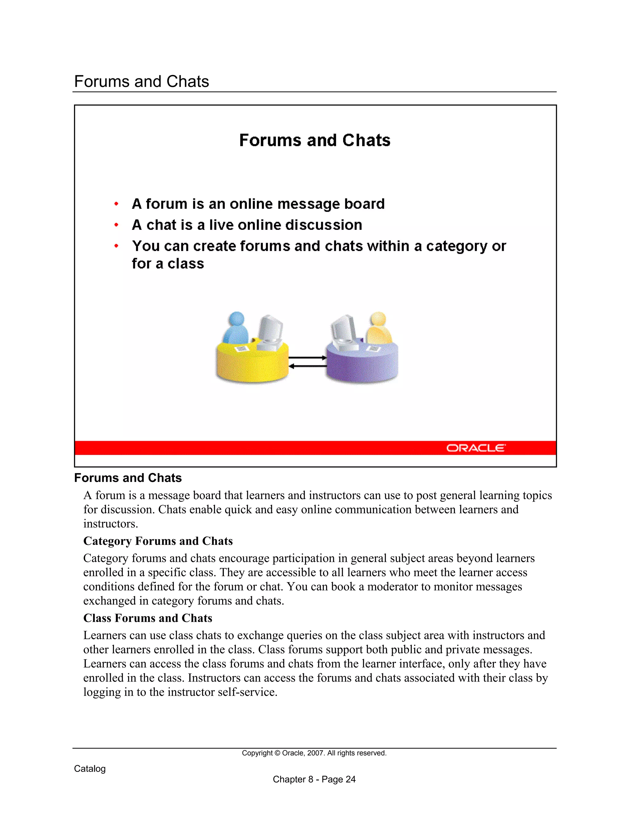 Copyright © Oracle, 2007. All rights reserved.
Catalog
Chapter 8 - Page 24
Forums and Chats
Forums and Chats
A forum is a message board that learners and instructors can use to post general learning topics
for discussion. Chats enable quick and easy online communication between learners and
instructors.
Category Forums and Chats
Category forums and chats encourage participation in general subject areas beyond learners
enrolled in a specific class. They are accessible to all learners who meet the learner access
conditions defined for the forum or chat. You can book a moderator to monitor messages
exchanged in category forums and chats.
Class Forums and Chats
Learners can use class chats to exchange queries on the class subject area with instructors and
other learners enrolled in the class. Class forums support both public and private messages.
Learners can access the class forums and chats from the learner interface, only after they have
enrolled in the class. Instructors can access the forums and chats associated with their class by
logging in to the instructor self-service.
 