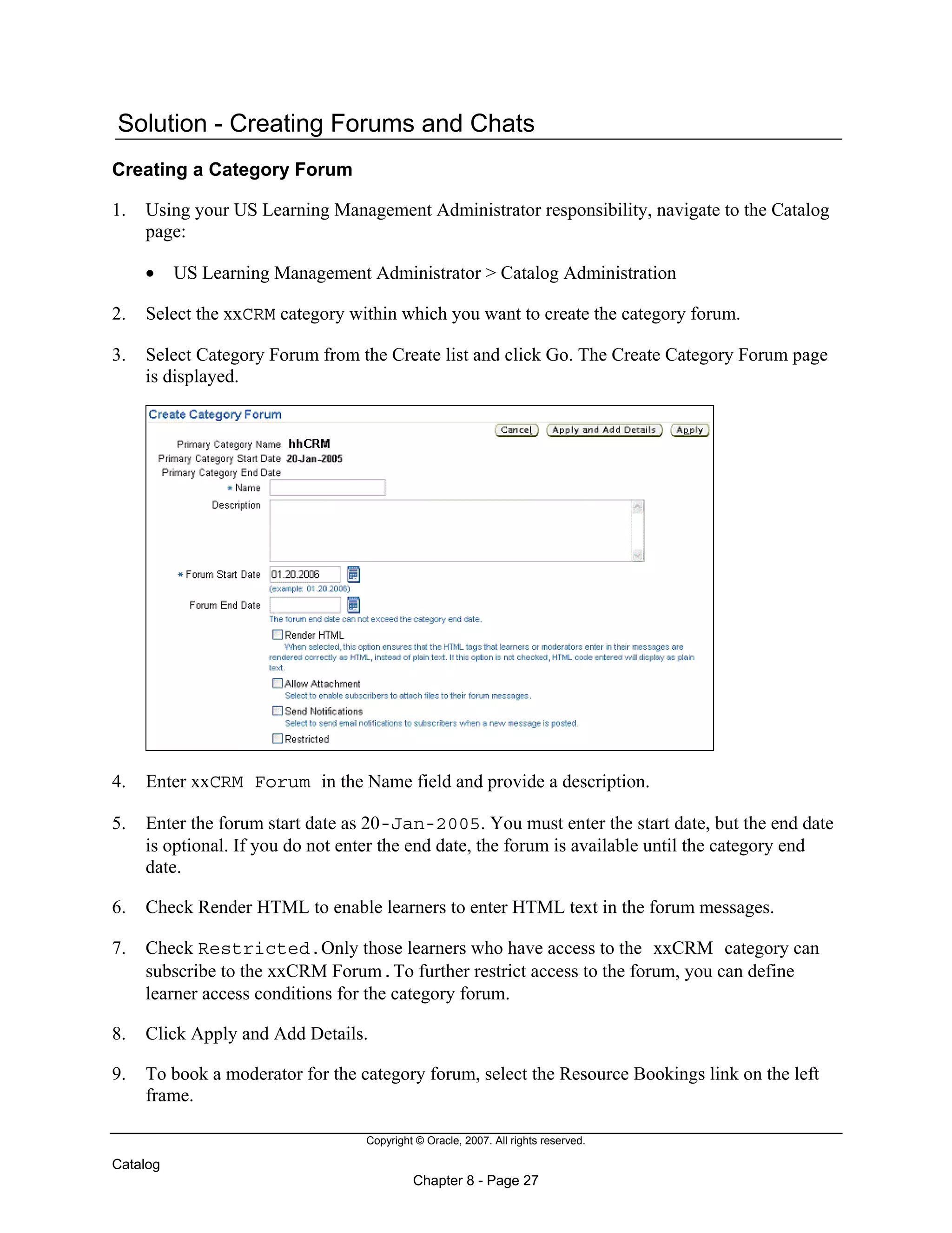 Copyright © Oracle, 2007. All rights reserved.
Catalog
Chapter 8 - Page 27
Solution - Creating Forums and Chats
Creating a Category Forum
1. Using your US Learning Management Administrator responsibility, navigate to the Catalog
page:
• US Learning Management Administrator > Catalog Administration
2. Select the xxCRM category within which you want to create the category forum.
3. Select Category Forum from the Create list and click Go. The Create Category Forum page
is displayed.
4. Enter xxCRM Forum in the Name field and provide a description.
5. Enter the forum start date as 20-Jan-2005. You must enter the start date, but the end date
is optional. If you do not enter the end date, the forum is available until the category end
date.
6. Check Render HTML to enable learners to enter HTML text in the forum messages.
7. Check Restricted.Only those learners who have access to the xxCRM category can
subscribe to the xxCRM Forum.To further restrict access to the forum, you can define
learner access conditions for the category forum.
8. Click Apply and Add Details.
9. To book a moderator for the category forum, select the Resource Bookings link on the left
frame.
 