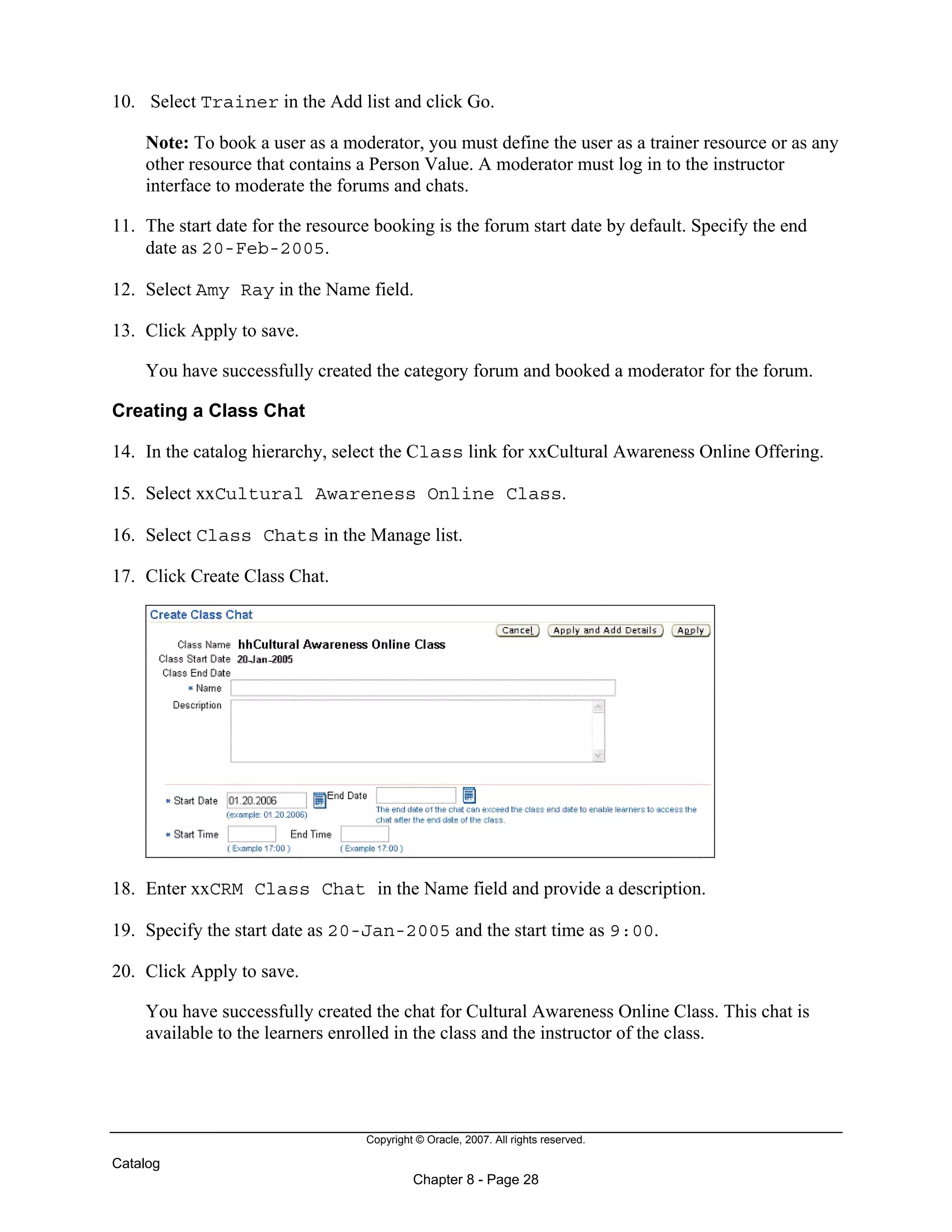Copyright © Oracle, 2007. All rights reserved.
Catalog
Chapter 8 - Page 28
10. Select Trainer in the Add list and click Go.
Note: To book a user as a moderator, you must define the user as a trainer resource or as any
other resource that contains a Person Value. A moderator must log in to the instructor
interface to moderate the forums and chats.
11. The start date for the resource booking is the forum start date by default. Specify the end
date as 20-Feb-2005.
12. Select Amy Ray in the Name field.
13. Click Apply to save.
You have successfully created the category forum and booked a moderator for the forum.
Creating a Class Chat
14. In the catalog hierarchy, select the Class link for xxCultural Awareness Online Offering.
15. Select xxCultural Awareness Online Class.
16. Select Class Chats in the Manage list.
17. Click Create Class Chat.
18. Enter xxCRM Class Chat in the Name field and provide a description.
19. Specify the start date as 20-Jan-2005 and the start time as 9:00.
20. Click Apply to save.
You have successfully created the chat for Cultural Awareness Online Class. This chat is
available to the learners enrolled in the class and the instructor of the class.
 