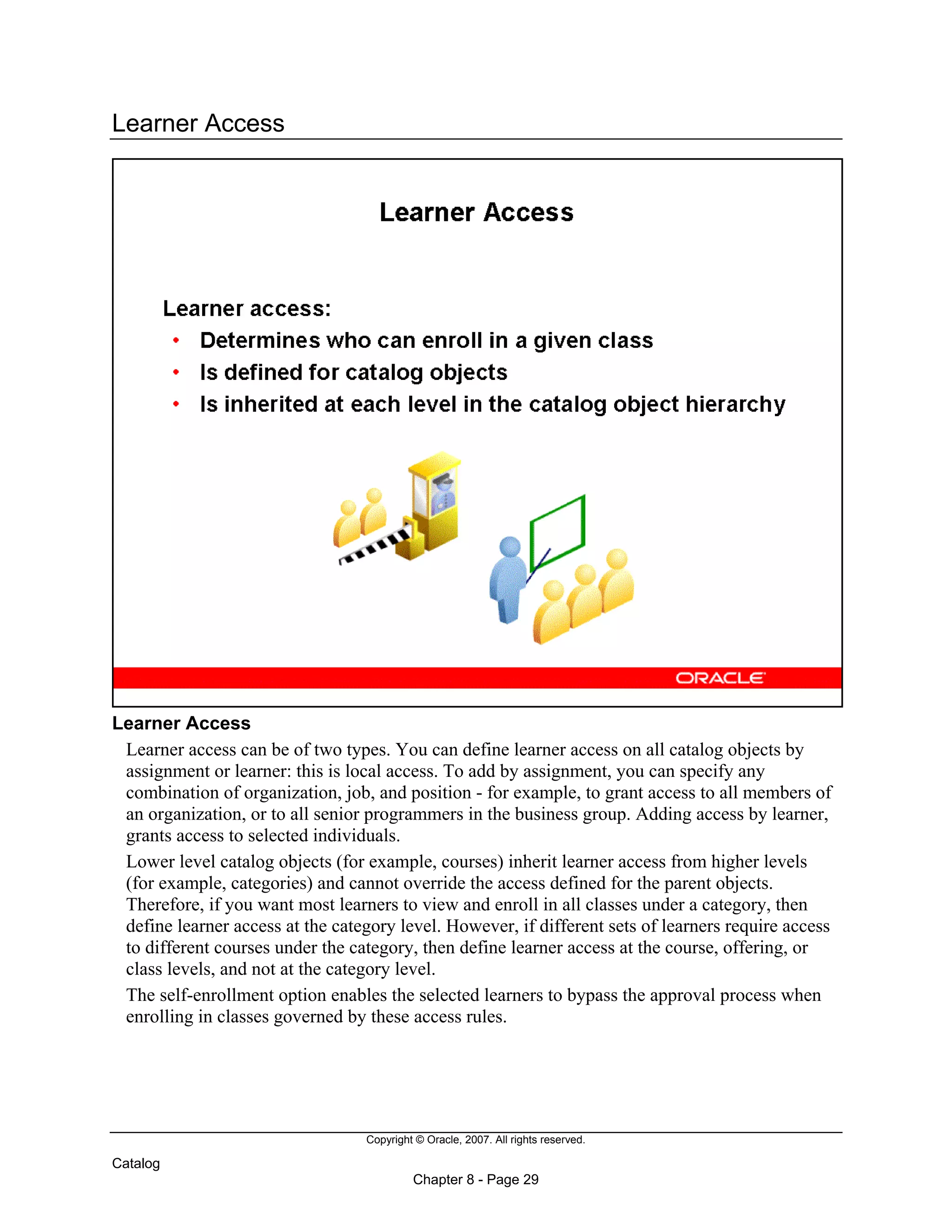 Copyright © Oracle, 2007. All rights reserved.
Catalog
Chapter 8 - Page 29
Learner Access
Learner Access
Learner access can be of two types. You can define learner access on all catalog objects by
assignment or learner: this is local access. To add by assignment, you can specify any
combination of organization, job, and position - for example, to grant access to all members of
an organization, or to all senior programmers in the business group. Adding access by learner,
grants access to selected individuals.
Lower level catalog objects (for example, courses) inherit learner access from higher levels
(for example, categories) and cannot override the access defined for the parent objects.
Therefore, if you want most learners to view and enroll in all classes under a category, then
define learner access at the category level. However, if different sets of learners require access
to different courses under the category, then define learner access at the course, offering, or
class levels, and not at the category level.
The self-enrollment option enables the selected learners to bypass the approval process when
enrolling in classes governed by these access rules.
 