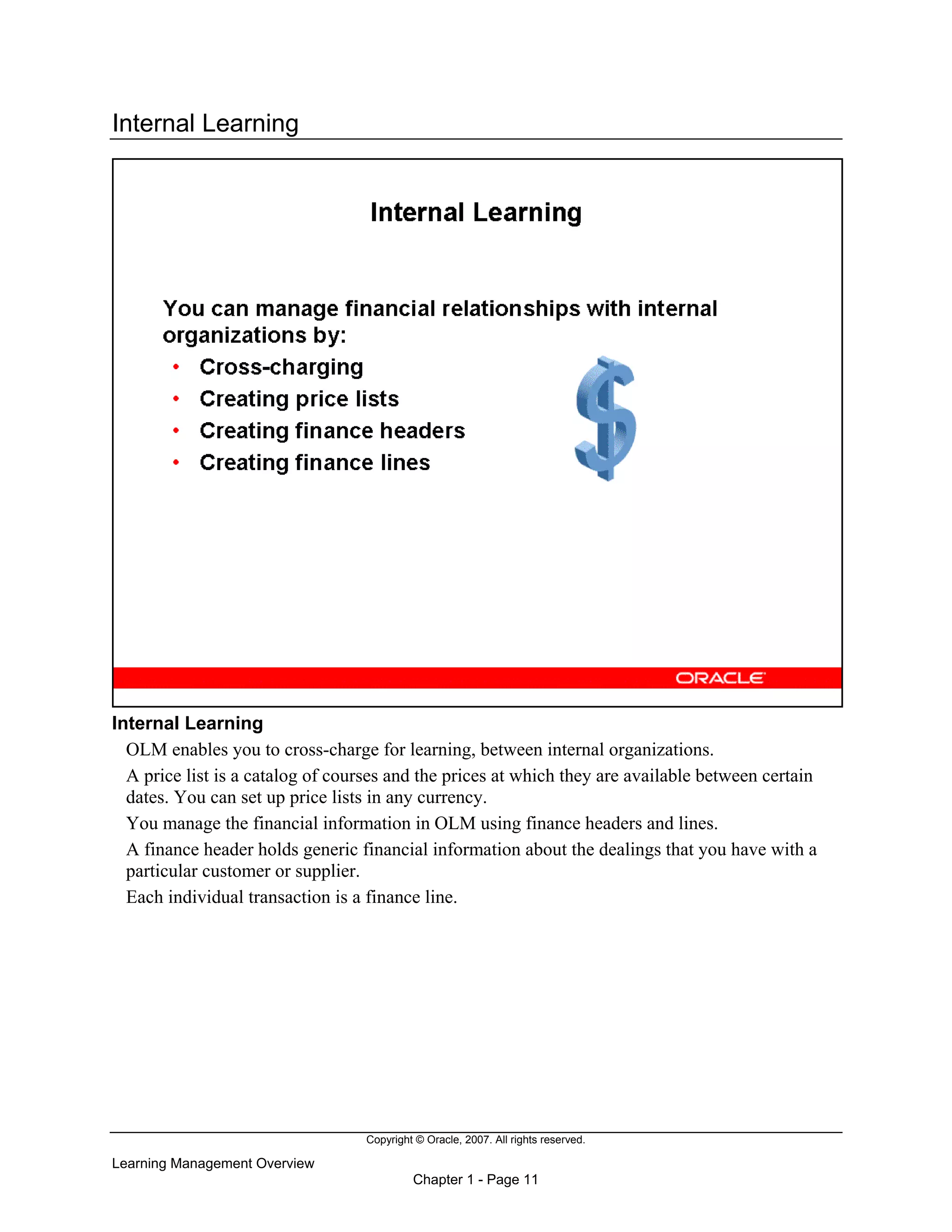 Copyright © Oracle, 2007. All rights reserved.
Learning Management Overview
Chapter 1 - Page 11
Internal Learning
Internal Learning
OLM enables you to cross-charge for learning, between internal organizations.
A price list is a catalog of courses and the prices at which they are available between certain
dates. You can set up price lists in any currency.
You manage the financial information in OLM using finance headers and lines.
A finance header holds generic financial information about the dealings that you have with a
particular customer or supplier.
Each individual transaction is a finance line.
 