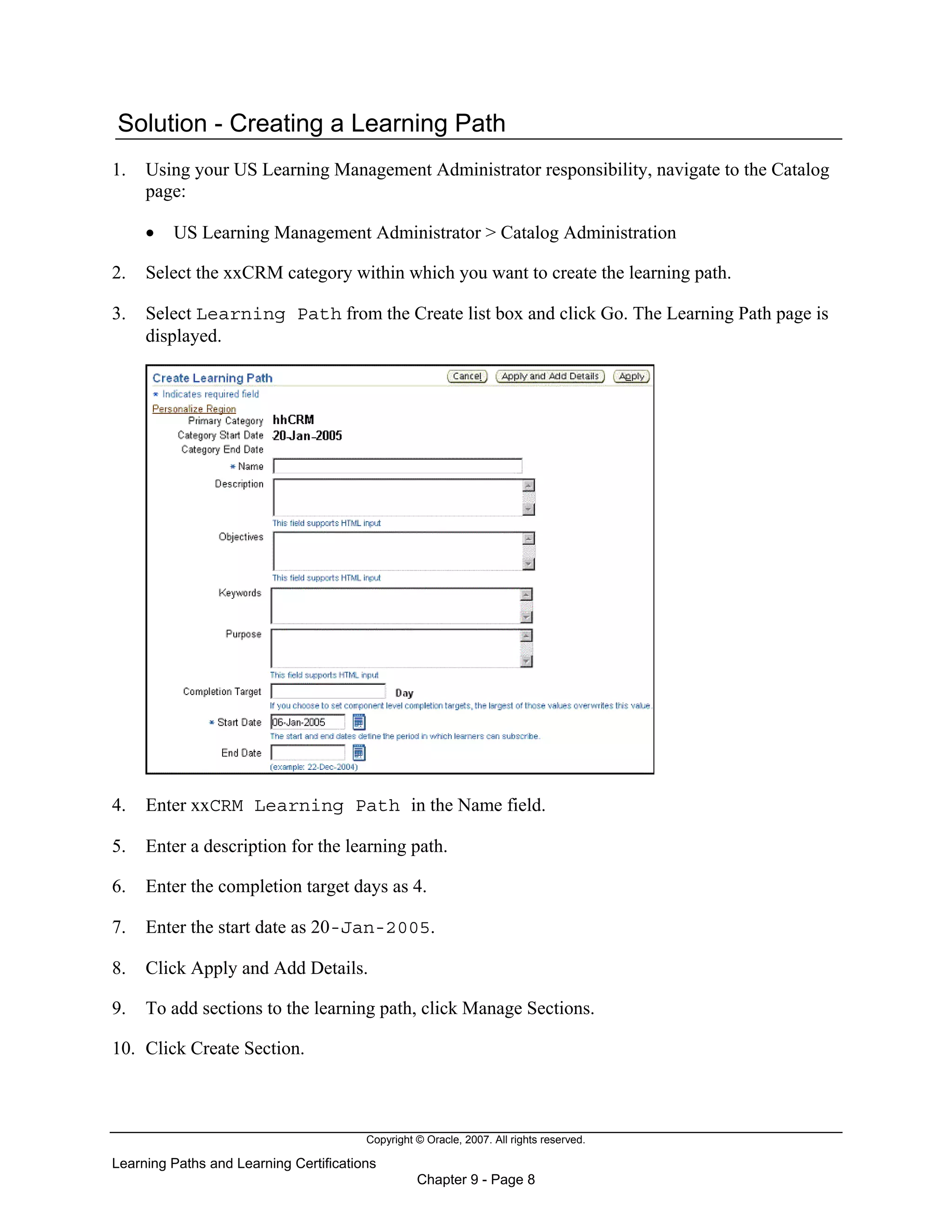 Copyright © Oracle, 2007. All rights reserved.
Learning Paths and Learning Certifications
Chapter 9 - Page 8
Solution - Creating a Learning Path
1. Using your US Learning Management Administrator responsibility, navigate to the Catalog
page:
• US Learning Management Administrator > Catalog Administration
2. Select the xxCRM category within which you want to create the learning path.
3. Select Learning Path from the Create list box and click Go. The Learning Path page is
displayed.
4. Enter xxCRM Learning Path in the Name field.
5. Enter a description for the learning path.
6. Enter the completion target days as 4.
7. Enter the start date as 20-Jan-2005.
8. Click Apply and Add Details.
9. To add sections to the learning path, click Manage Sections.
10. Click Create Section.
 