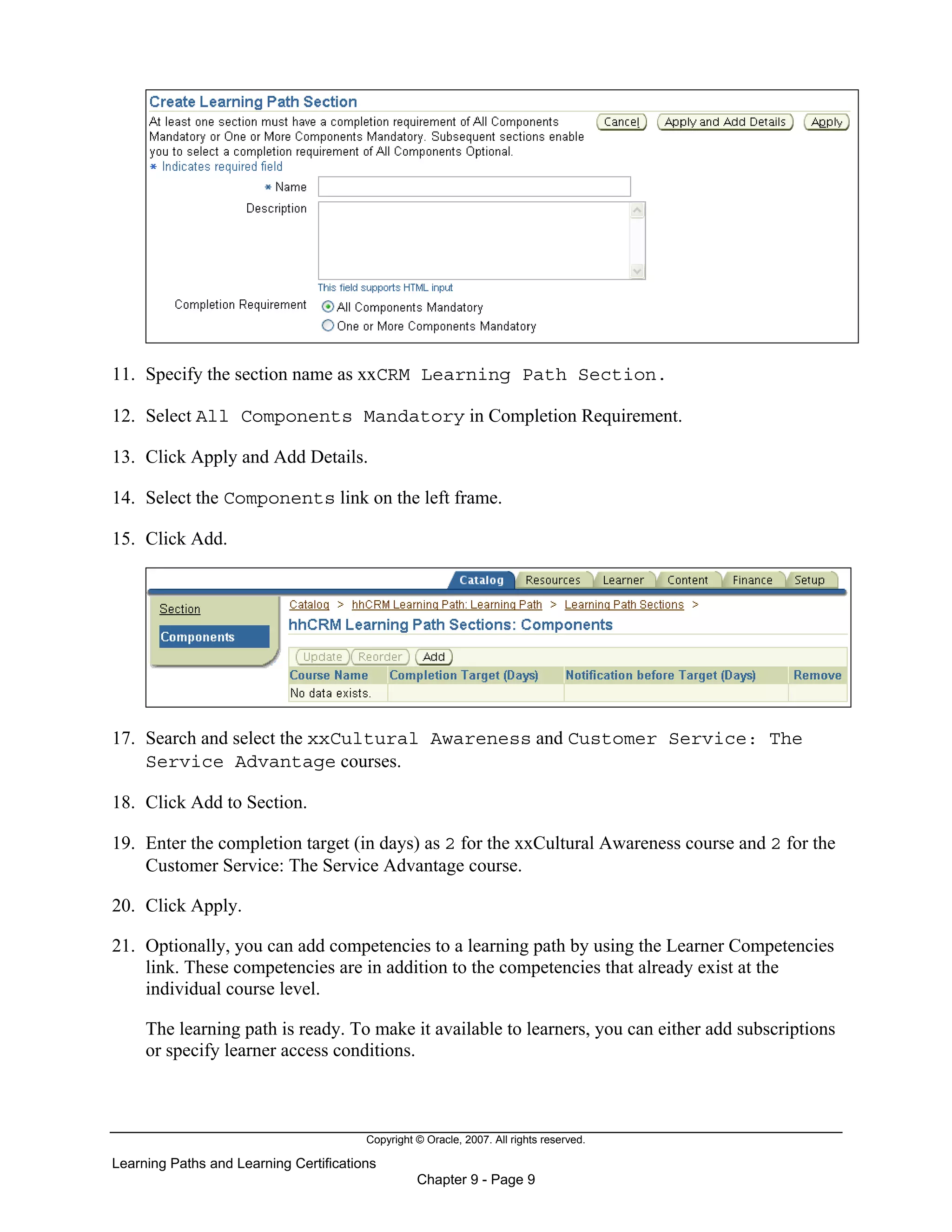 Copyright © Oracle, 2007. All rights reserved.
Learning Paths and Learning Certifications
Chapter 9 - Page 9
11. Specify the section name as xxCRM Learning Path Section.
12. Select All Components Mandatory in Completion Requirement.
13. Click Apply and Add Details.
14. Select the Components link on the left frame.
15. Click Add.
17. Search and select the xxCultural Awareness and Customer Service: The
Service Advantage courses.
18. Click Add to Section.
19. Enter the completion target (in days) as 2 for the xxCultural Awareness course and 2 for the
Customer Service: The Service Advantage course.
20. Click Apply.
21. Optionally, you can add competencies to a learning path by using the Learner Competencies
link. These competencies are in addition to the competencies that already exist at the
individual course level.
The learning path is ready. To make it available to learners, you can either add subscriptions
or specify learner access conditions.
 