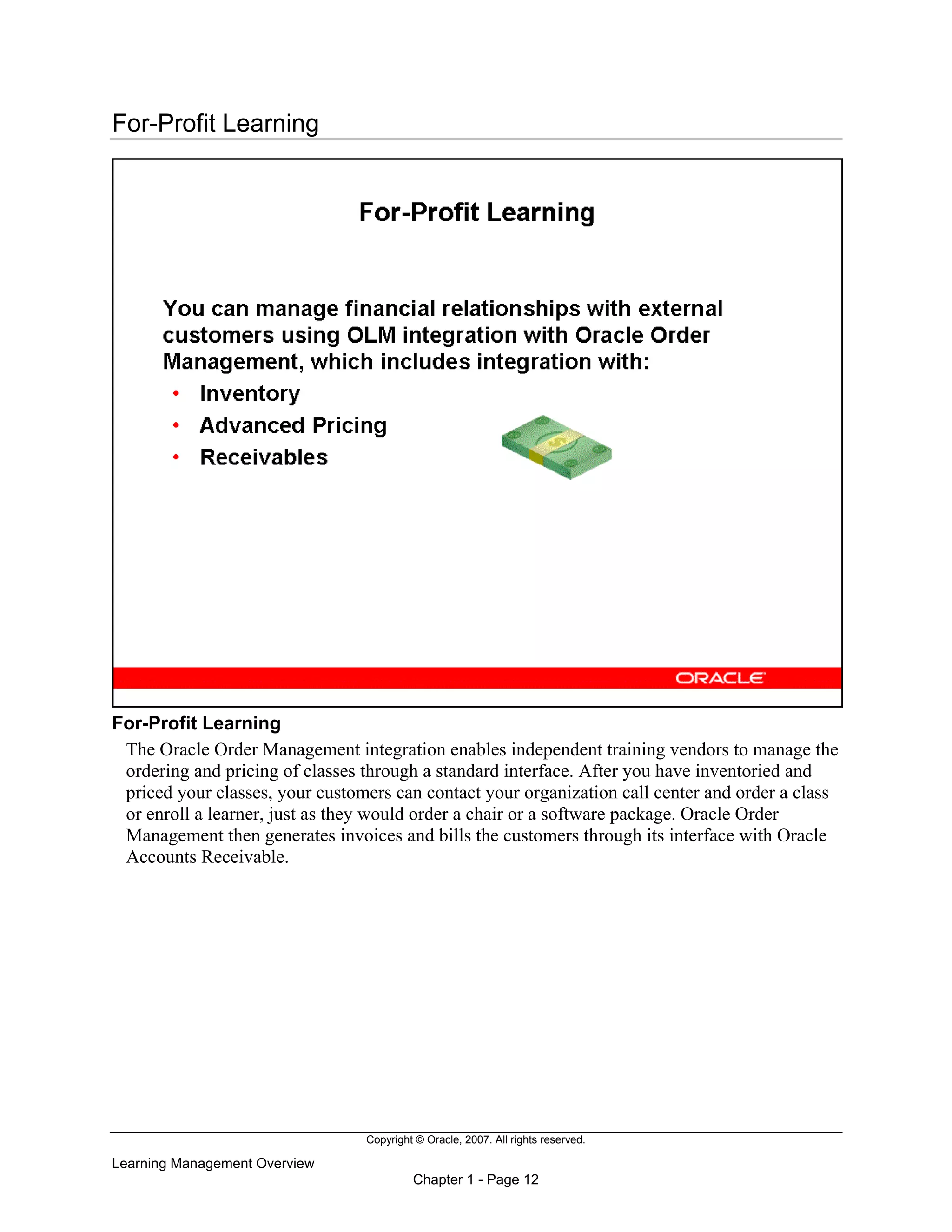 Copyright © Oracle, 2007. All rights reserved.
Learning Management Overview
Chapter 1 - Page 12
For-Profit Learning
For-Profit Learning
The Oracle Order Management integration enables independent training vendors to manage the
ordering and pricing of classes through a standard interface. After you have inventoried and
priced your classes, your customers can contact your organization call center and order a class
or enroll a learner, just as they would order a chair or a software package. Oracle Order
Management then generates invoices and bills the customers through its interface with Oracle
Accounts Receivable.
 
