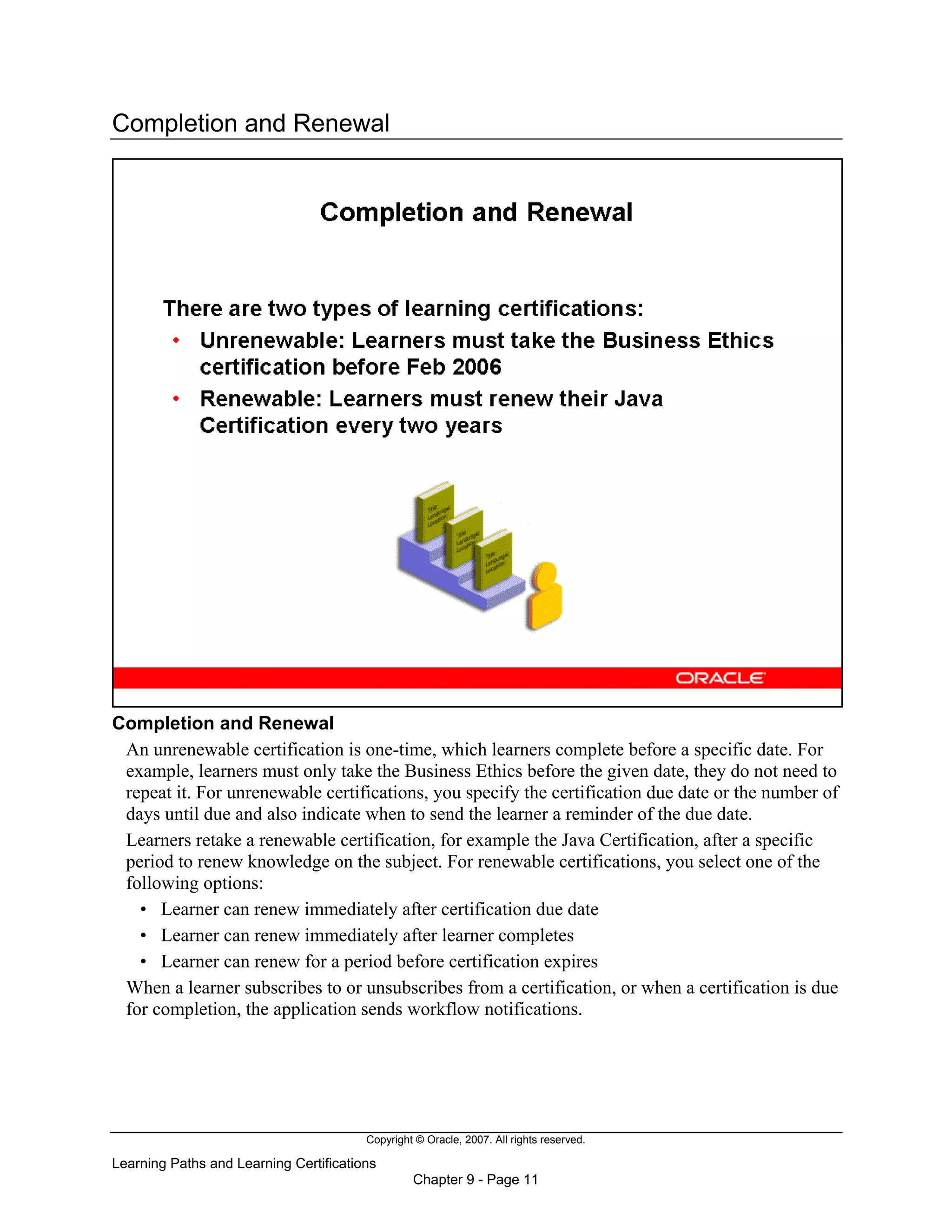 Copyright © Oracle, 2007. All rights reserved.
Learning Paths and Learning Certifications
Chapter 9 - Page 11
Completion and Renewal
Completion and Renewal
An unrenewable certification is one-time, which learners complete before a specific date. For
example, learners must only take the Business Ethics before the given date, they do not need to
repeat it. For unrenewable certifications, you specify the certification due date or the number of
days until due and also indicate when to send the learner a reminder of the due date.
Learners retake a renewable certification, for example the Java Certification, after a specific
period to renew knowledge on the subject. For renewable certifications, you select one of the
following options:
• Learner can renew immediately after certification due date
• Learner can renew immediately after learner completes
• Learner can renew for a period before certification expires
When a learner subscribes to or unsubscribes from a certification, or when a certification is due
for completion, the application sends workflow notifications.
 