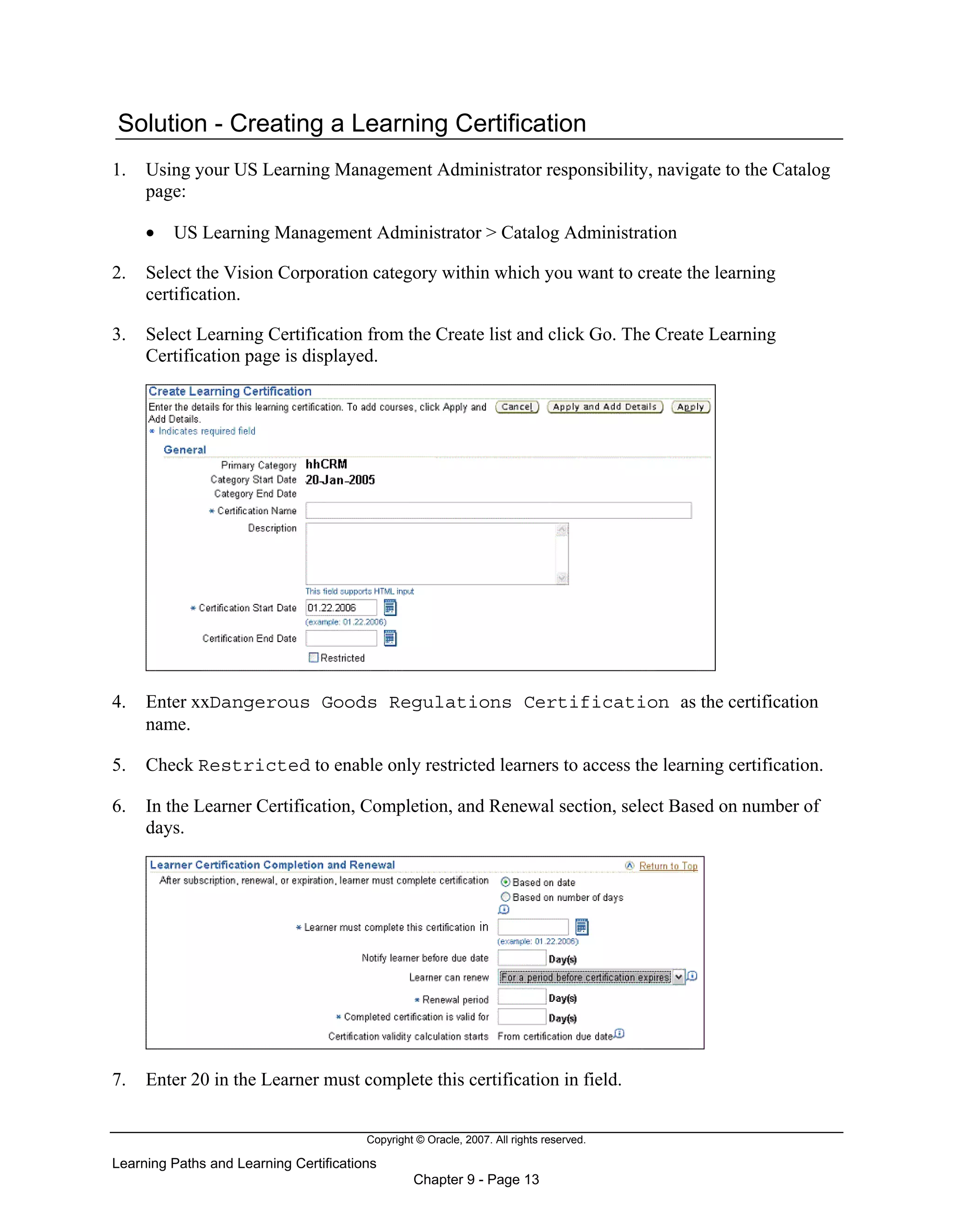Copyright © Oracle, 2007. All rights reserved.
Learning Paths and Learning Certifications
Chapter 9 - Page 13
Solution - Creating a Learning Certification
1. Using your US Learning Management Administrator responsibility, navigate to the Catalog
page:
• US Learning Management Administrator > Catalog Administration
2. Select the Vision Corporation category within which you want to create the learning
certification.
3. Select Learning Certification from the Create list and click Go. The Create Learning
Certification page is displayed.
4. Enter xxDangerous Goods Regulations Certification as the certification
name.
5. Check Restricted to enable only restricted learners to access the learning certification.
6. In the Learner Certification, Completion, and Renewal section, select Based on number of
days.
7. Enter 20 in the Learner must complete this certification in field.
 