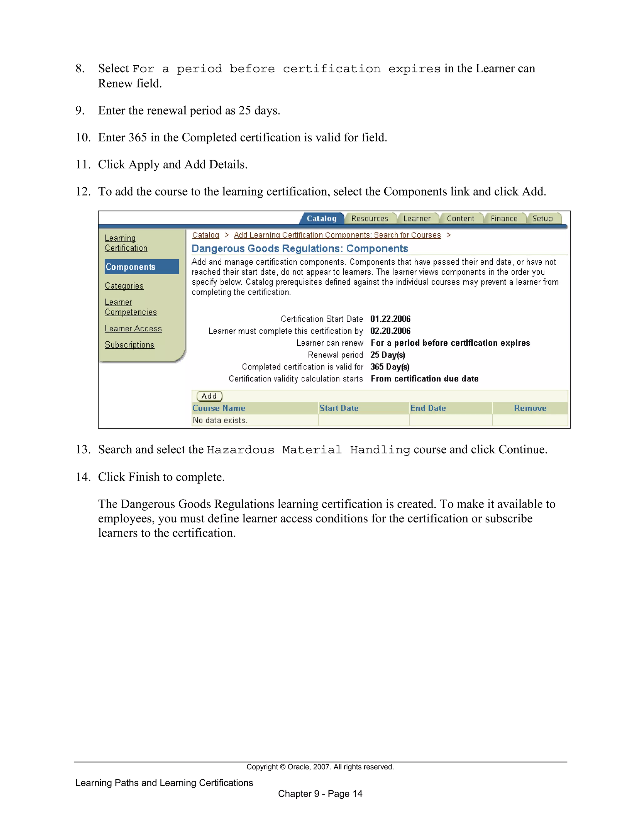 Copyright © Oracle, 2007. All rights reserved.
Learning Paths and Learning Certifications
Chapter 9 - Page 14
8. Select For a period before certification expires in the Learner can
Renew field.
9. Enter the renewal period as 25 days.
10. Enter 365 in the Completed certification is valid for field.
11. Click Apply and Add Details.
12. To add the course to the learning certification, select the Components link and click Add.
13. Search and select the Hazardous Material Handling course and click Continue.
14. Click Finish to complete.
The Dangerous Goods Regulations learning certification is created. To make it available to
employees, you must define learner access conditions for the certification or subscribe
learners to the certification.
 