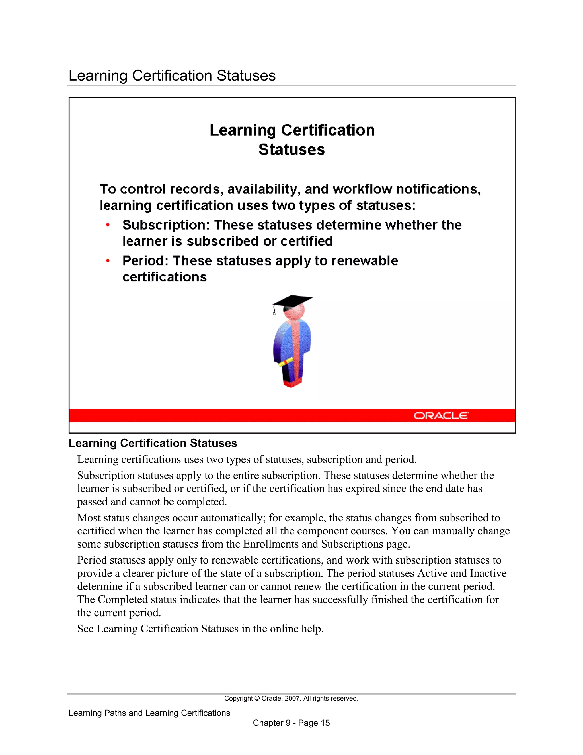 Copyright © Oracle, 2007. All rights reserved.
Learning Paths and Learning Certifications
Chapter 9 - Page 15
Learning Certification Statuses
Learning Certification Statuses
Learning certifications uses two types of statuses, subscription and period.
Subscription statuses apply to the entire subscription. These statuses determine whether the
learner is subscribed or certified, or if the certification has expired since the end date has
passed and cannot be completed.
Most status changes occur automatically; for example, the status changes from subscribed to
certified when the learner has completed all the component courses. You can manually change
some subscription statuses from the Enrollments and Subscriptions page.
Period statuses apply only to renewable certifications, and work with subscription statuses to
provide a clearer picture of the state of a subscription. The period statuses Active and Inactive
determine if a subscribed learner can or cannot renew the certification in the current period.
The Completed status indicates that the learner has successfully finished the certification for
the current period.
See Learning Certification Statuses in the online help.
 