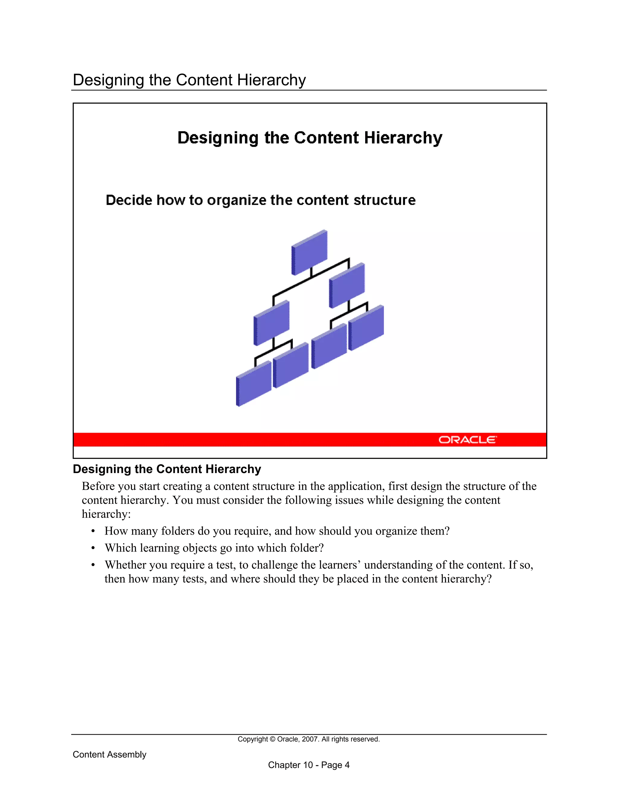 Copyright © Oracle, 2007. All rights reserved.
Content Assembly
Chapter 10 - Page 4
Designing the Content Hierarchy
Designing the Content Hierarchy
Before you start creating a content structure in the application, first design the structure of the
content hierarchy. You must consider the following issues while designing the content
hierarchy:
• How many folders do you require, and how should you organize them?
• Which learning objects go into which folder?
• Whether you require a test, to challenge the learners’ understanding of the content. If so,
then how many tests, and where should they be placed in the content hierarchy?
 