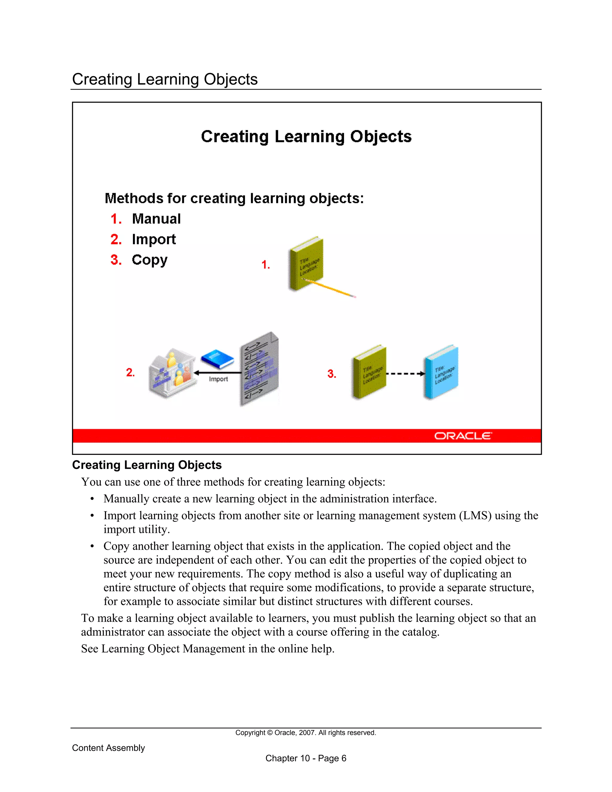 Copyright © Oracle, 2007. All rights reserved.
Content Assembly
Chapter 10 - Page 6
Creating Learning Objects
Creating Learning Objects
You can use one of three methods for creating learning objects:
• Manually create a new learning object in the administration interface.
• Import learning objects from another site or learning management system (LMS) using the
import utility.
• Copy another learning object that exists in the application. The copied object and the
source are independent of each other. You can edit the properties of the copied object to
meet your new requirements. The copy method is also a useful way of duplicating an
entire structure of objects that require some modifications, to provide a separate structure,
for example to associate similar but distinct structures with different courses.
To make a learning object available to learners, you must publish the learning object so that an
administrator can associate the object with a course offering in the catalog.
See Learning Object Management in the online help.
 