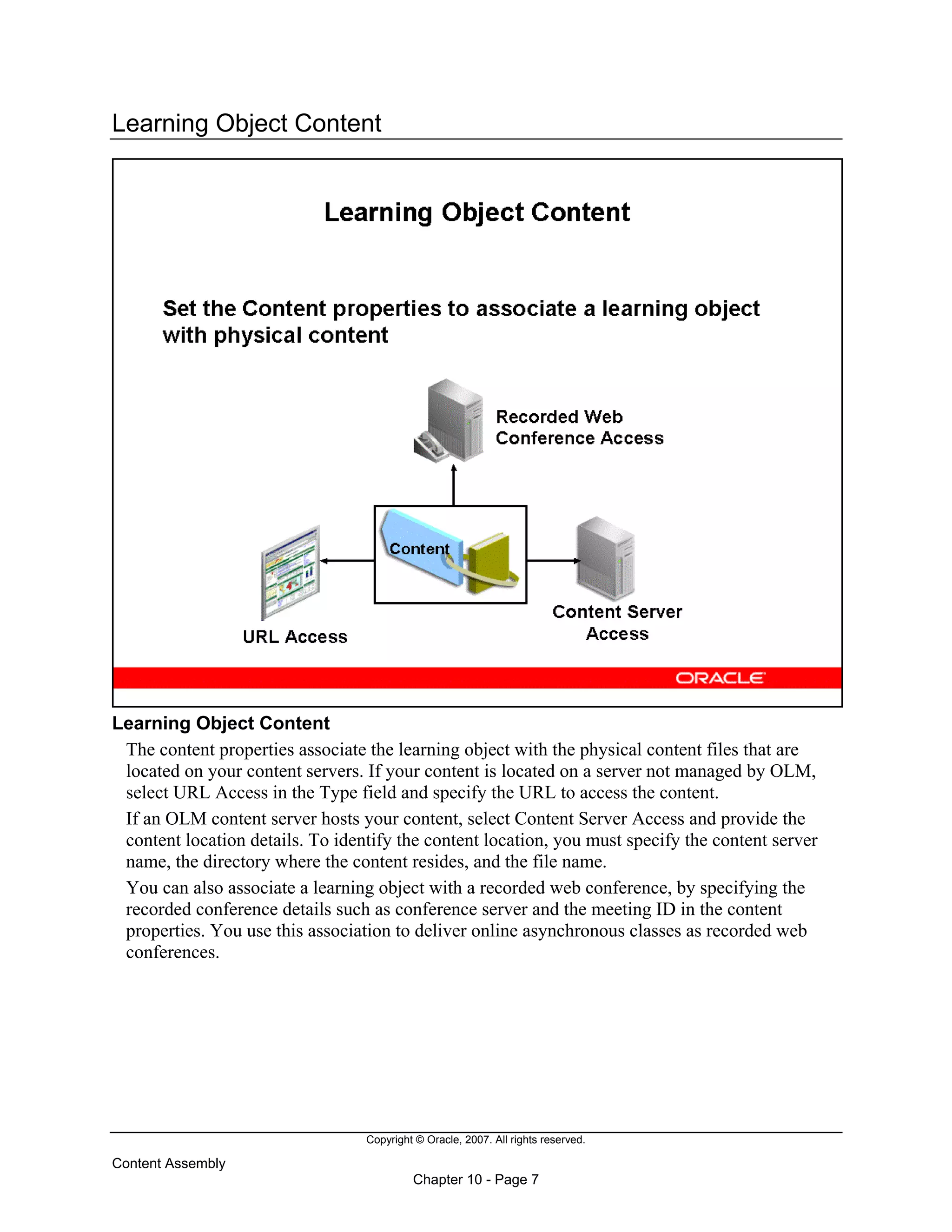 Copyright © Oracle, 2007. All rights reserved.
Content Assembly
Chapter 10 - Page 7
Learning Object Content
Learning Object Content
The content properties associate the learning object with the physical content files that are
located on your content servers. If your content is located on a server not managed by OLM,
select URL Access in the Type field and specify the URL to access the content.
If an OLM content server hosts your content, select Content Server Access and provide the
content location details. To identify the content location, you must specify the content server
name, the directory where the content resides, and the file name.
You can also associate a learning object with a recorded web conference, by specifying the
recorded conference details such as conference server and the meeting ID in the content
properties. You use this association to deliver online asynchronous classes as recorded web
conferences.
 