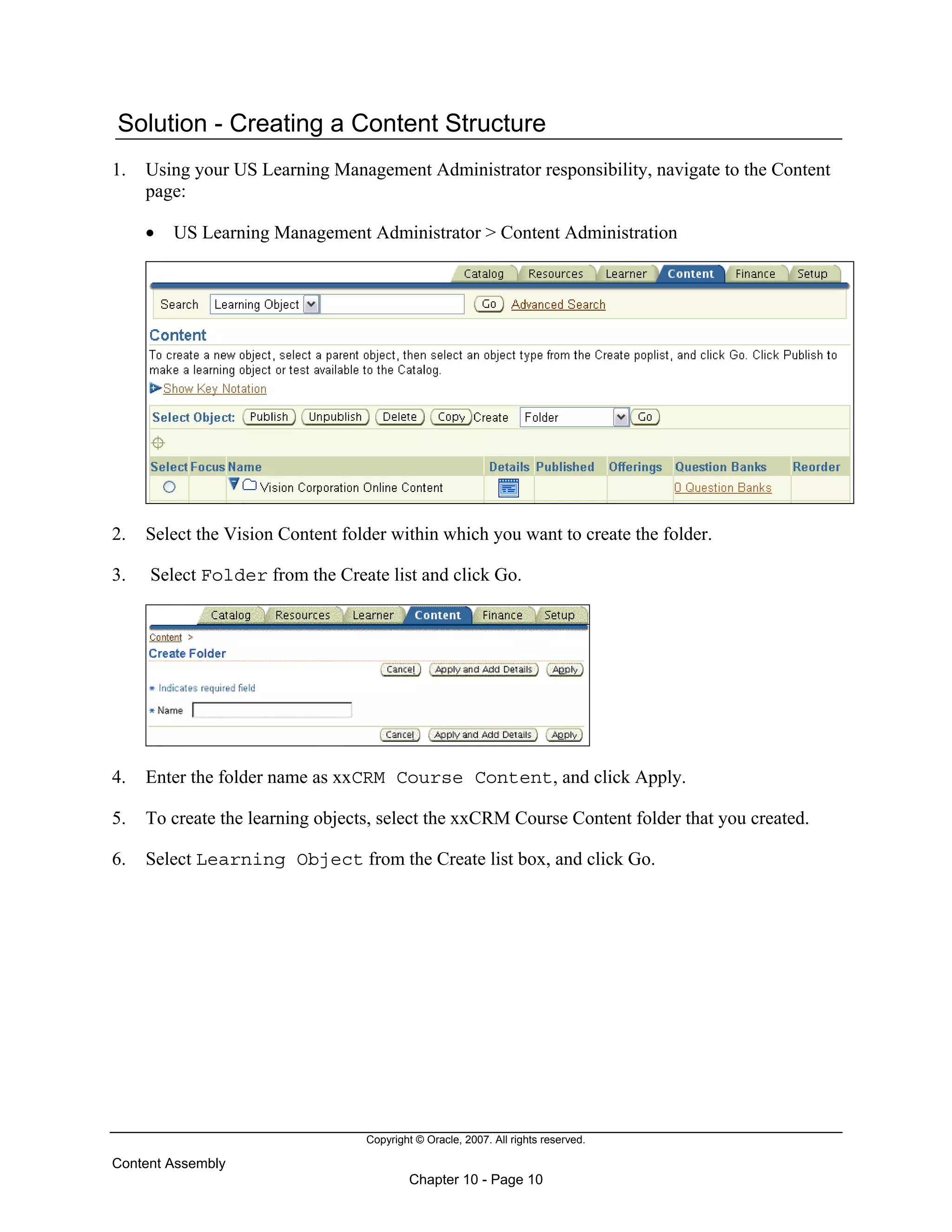 Copyright © Oracle, 2007. All rights reserved.
Content Assembly
Chapter 10 - Page 10
Solution - Creating a Content Structure
1. Using your US Learning Management Administrator responsibility, navigate to the Content
page:
• US Learning Management Administrator > Content Administration
2. Select the Vision Content folder within which you want to create the folder.
3. Select Folder from the Create list and click Go.
4. Enter the folder name as xxCRM Course Content, and click Apply.
5. To create the learning objects, select the xxCRM Course Content folder that you created.
6. Select Learning Object from the Create list box, and click Go.
 