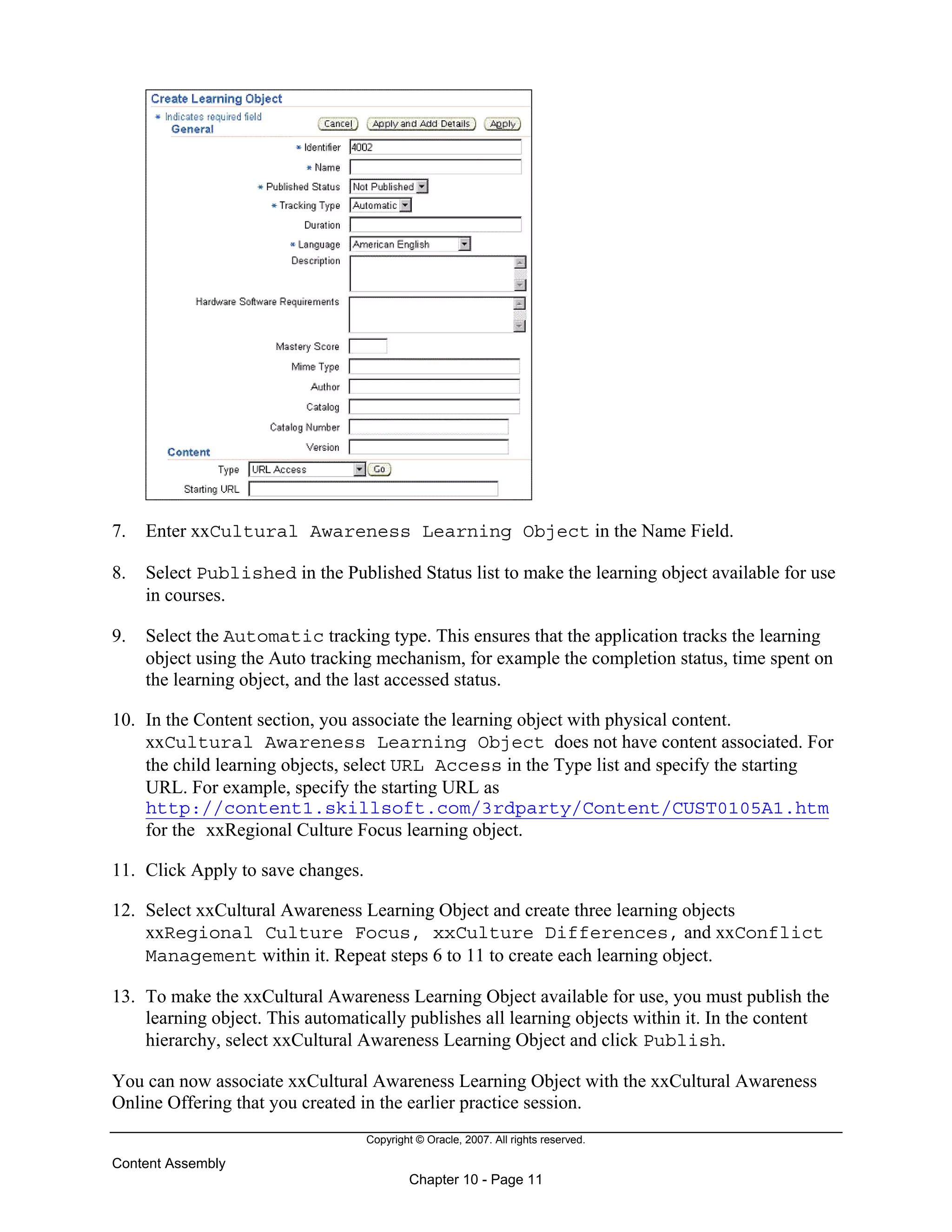 Copyright © Oracle, 2007. All rights reserved.
Content Assembly
Chapter 10 - Page 11
7. Enter xxCultural Awareness Learning Object in the Name Field.
8. Select Published in the Published Status list to make the learning object available for use
in courses.
9. Select the Automatic tracking type. This ensures that the application tracks the learning
object using the Auto tracking mechanism, for example the completion status, time spent on
the learning object, and the last accessed status.
10. In the Content section, you associate the learning object with physical content.
xxCultural Awareness Learning Object does not have content associated. For
the child learning objects, select URL Access in the Type list and specify the starting
URL. For example, specify the starting URL as
http://content1.skillsoft.com/3rdparty/Content/CUST0105A1.htm
for the xxRegional Culture Focus learning object.
11. Click Apply to save changes.
12. Select xxCultural Awareness Learning Object and create three learning objects
xxRegional Culture Focus, xxCulture Differences, and xxConflict
Management within it. Repeat steps 6 to 11 to create each learning object.
13. To make the xxCultural Awareness Learning Object available for use, you must publish the
learning object. This automatically publishes all learning objects within it. In the content
hierarchy, select xxCultural Awareness Learning Object and click Publish.
You can now associate xxCultural Awareness Learning Object with the xxCultural Awareness
Online Offering that you created in the earlier practice session.
 