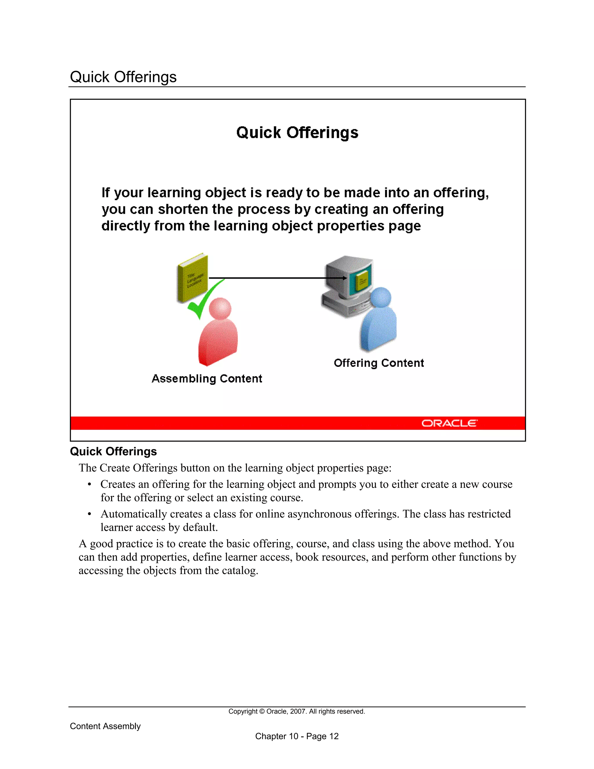 Copyright © Oracle, 2007. All rights reserved.
Content Assembly
Chapter 10 - Page 12
Quick Offerings
Quick Offerings
The Create Offerings button on the learning object properties page:
• Creates an offering for the learning object and prompts you to either create a new course
for the offering or select an existing course.
• Automatically creates a class for online asynchronous offerings. The class has restricted
learner access by default.
A good practice is to create the basic offering, course, and class using the above method. You
can then add properties, define learner access, book resources, and perform other functions by
accessing the objects from the catalog.
 
