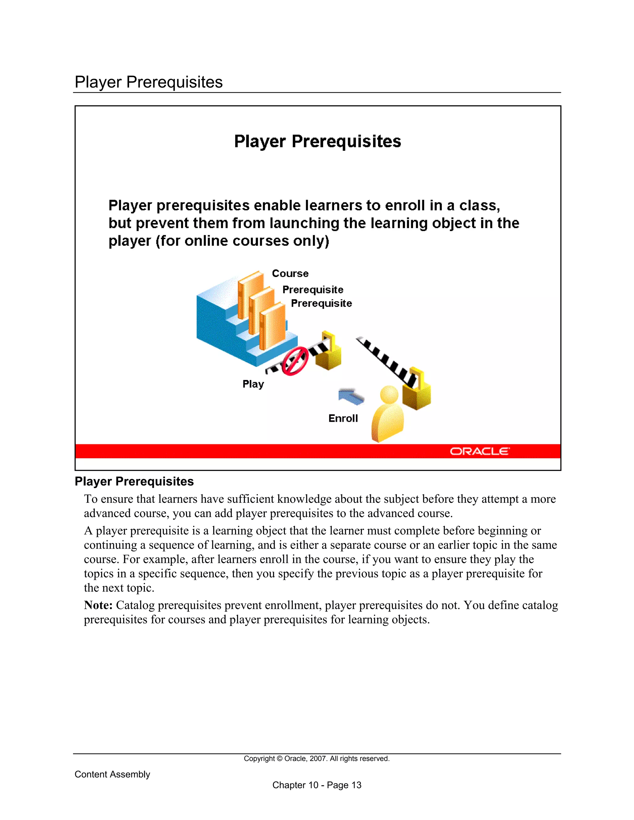 Copyright © Oracle, 2007. All rights reserved.
Content Assembly
Chapter 10 - Page 13
Player Prerequisites
Player Prerequisites
To ensure that learners have sufficient knowledge about the subject before they attempt a more
advanced course, you can add player prerequisites to the advanced course.
A player prerequisite is a learning object that the learner must complete before beginning or
continuing a sequence of learning, and is either a separate course or an earlier topic in the same
course. For example, after learners enroll in the course, if you want to ensure they play the
topics in a specific sequence, then you specify the previous topic as a player prerequisite for
the next topic.
Note: Catalog prerequisites prevent enrollment, player prerequisites do not. You define catalog
prerequisites for courses and player prerequisites for learning objects.
 