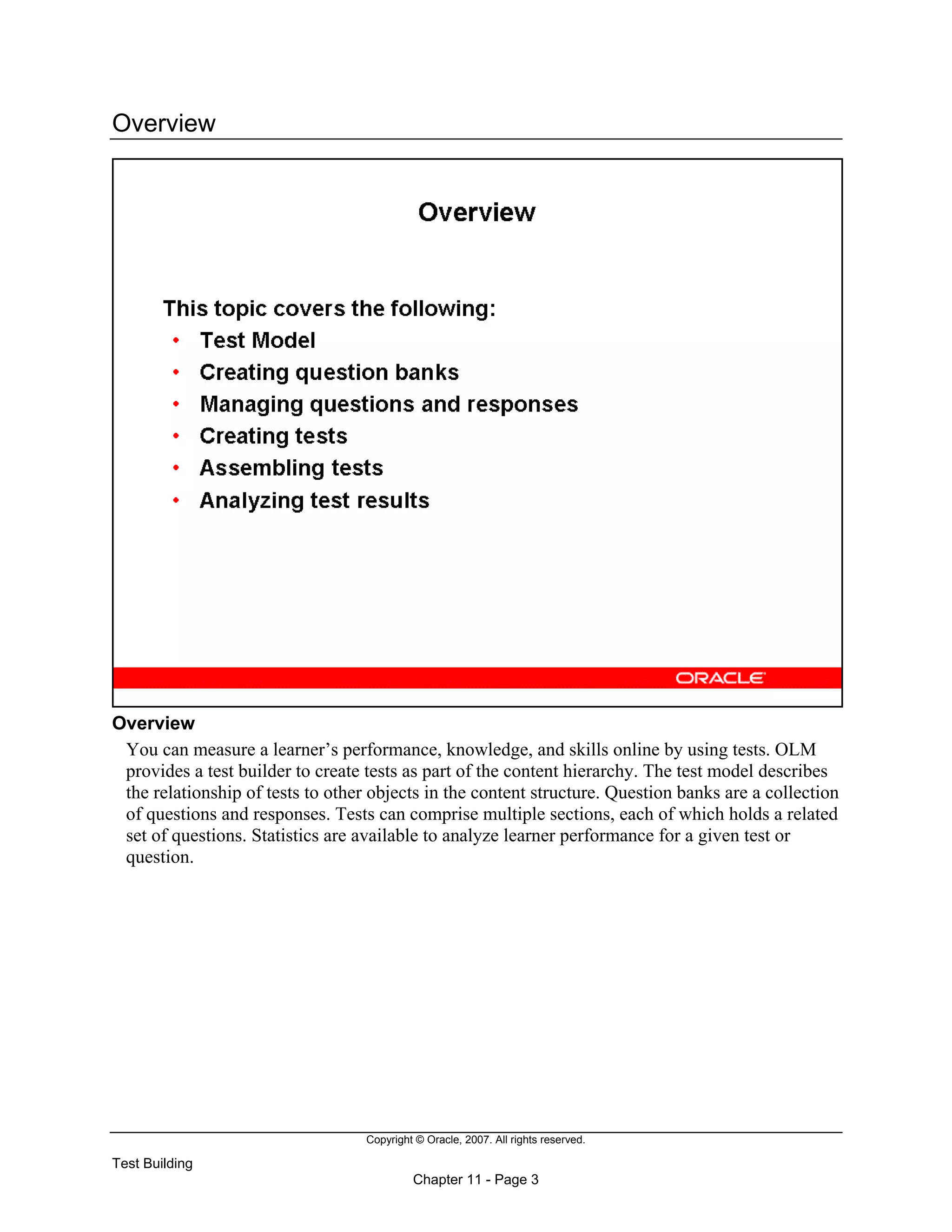 Copyright © Oracle, 2007. All rights reserved.
Test Building
Chapter 11 - Page 3
Overview
Overview
You can measure a learner’s performance, knowledge, and skills online by using tests. OLM
provides a test builder to create tests as part of the content hierarchy. The test model describes
the relationship of tests to other objects in the content structure. Question banks are a collection
of questions and responses. Tests can comprise multiple sections, each of which holds a related
set of questions. Statistics are available to analyze learner performance for a given test or
question.
 