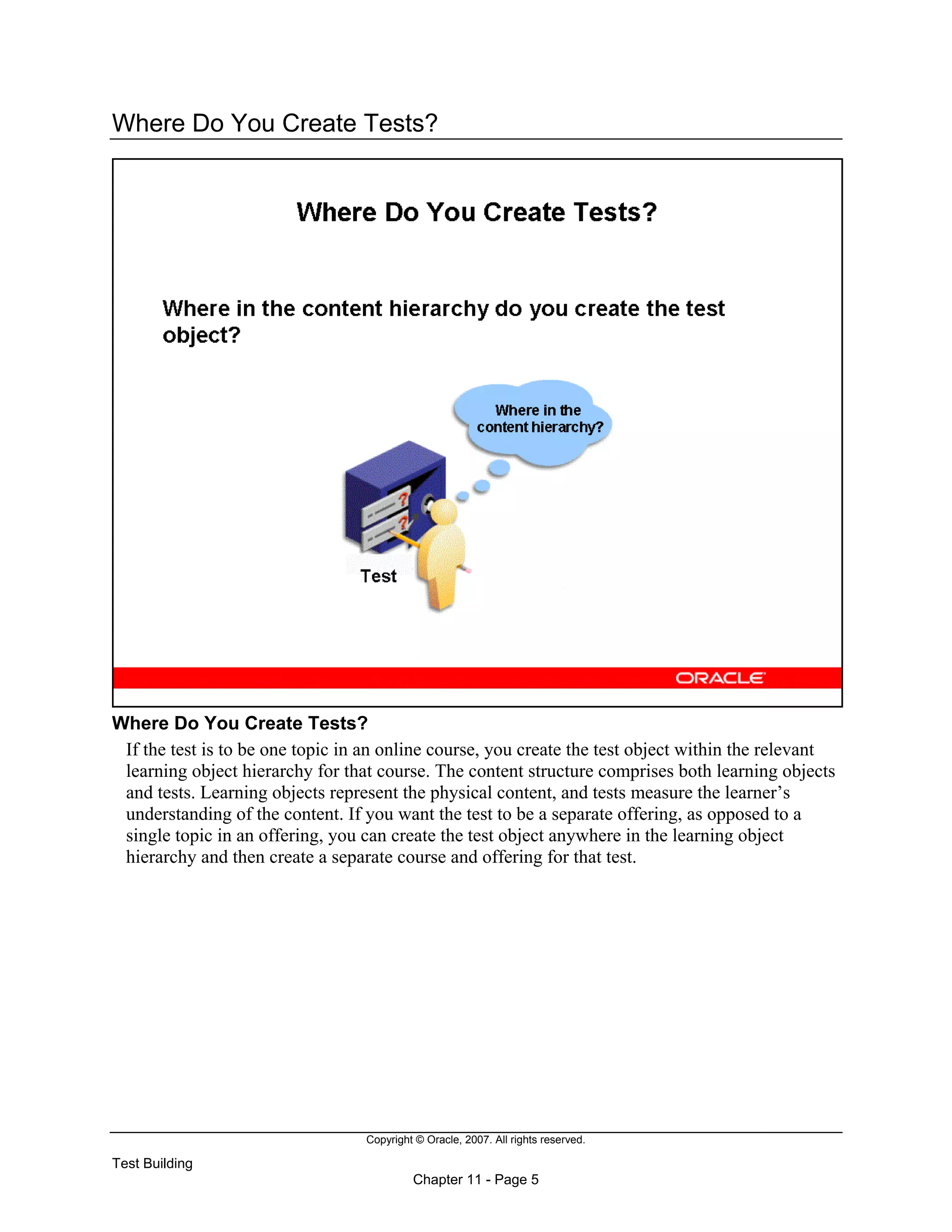 Copyright © Oracle, 2007. All rights reserved.
Test Building
Chapter 11 - Page 5
Where Do You Create Tests?
Where Do You Create Tests?
If the test is to be one topic in an online course, you create the test object within the relevant
learning object hierarchy for that course. The content structure comprises both learning objects
and tests. Learning objects represent the physical content, and tests measure the learner’s
understanding of the content. If you want the test to be a separate offering, as opposed to a
single topic in an offering, you can create the test object anywhere in the learning object
hierarchy and then create a separate course and offering for that test.
 