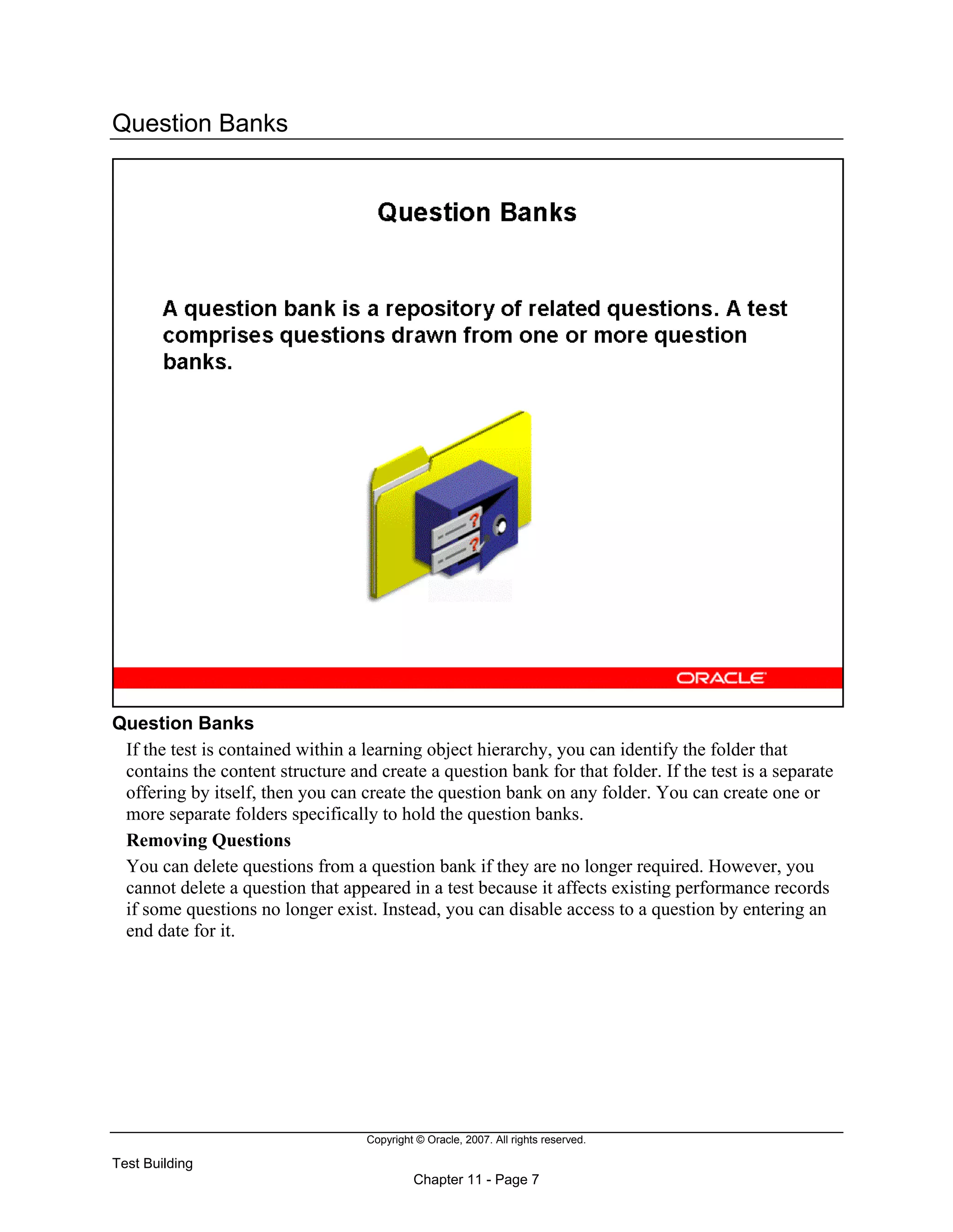 Copyright © Oracle, 2007. All rights reserved.
Test Building
Chapter 11 - Page 7
Question Banks
Question Banks
If the test is contained within a learning object hierarchy, you can identify the folder that
contains the content structure and create a question bank for that folder. If the test is a separate
offering by itself, then you can create the question bank on any folder. You can create one or
more separate folders specifically to hold the question banks.
Removing Questions
You can delete questions from a question bank if they are no longer required. However, you
cannot delete a question that appeared in a test because it affects existing performance records
if some questions no longer exist. Instead, you can disable access to a question by entering an
end date for it.
 