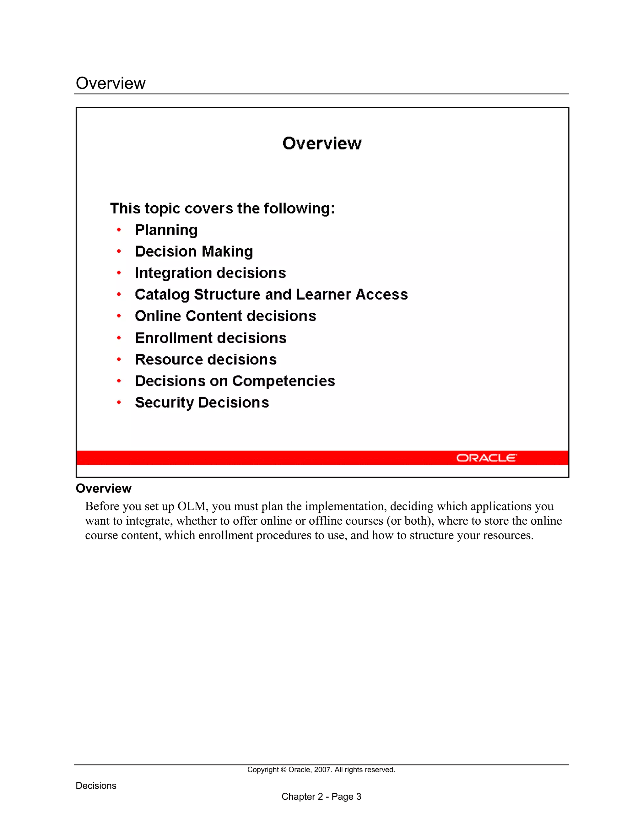 Copyright © Oracle, 2007. All rights reserved.
Decisions
Chapter 2 - Page 3
Overview
Overview
Before you set up OLM, you must plan the implementation, deciding which applications you
want to integrate, whether to offer online or offline courses (or both), where to store the online
course content, which enrollment procedures to use, and how to structure your resources.
 