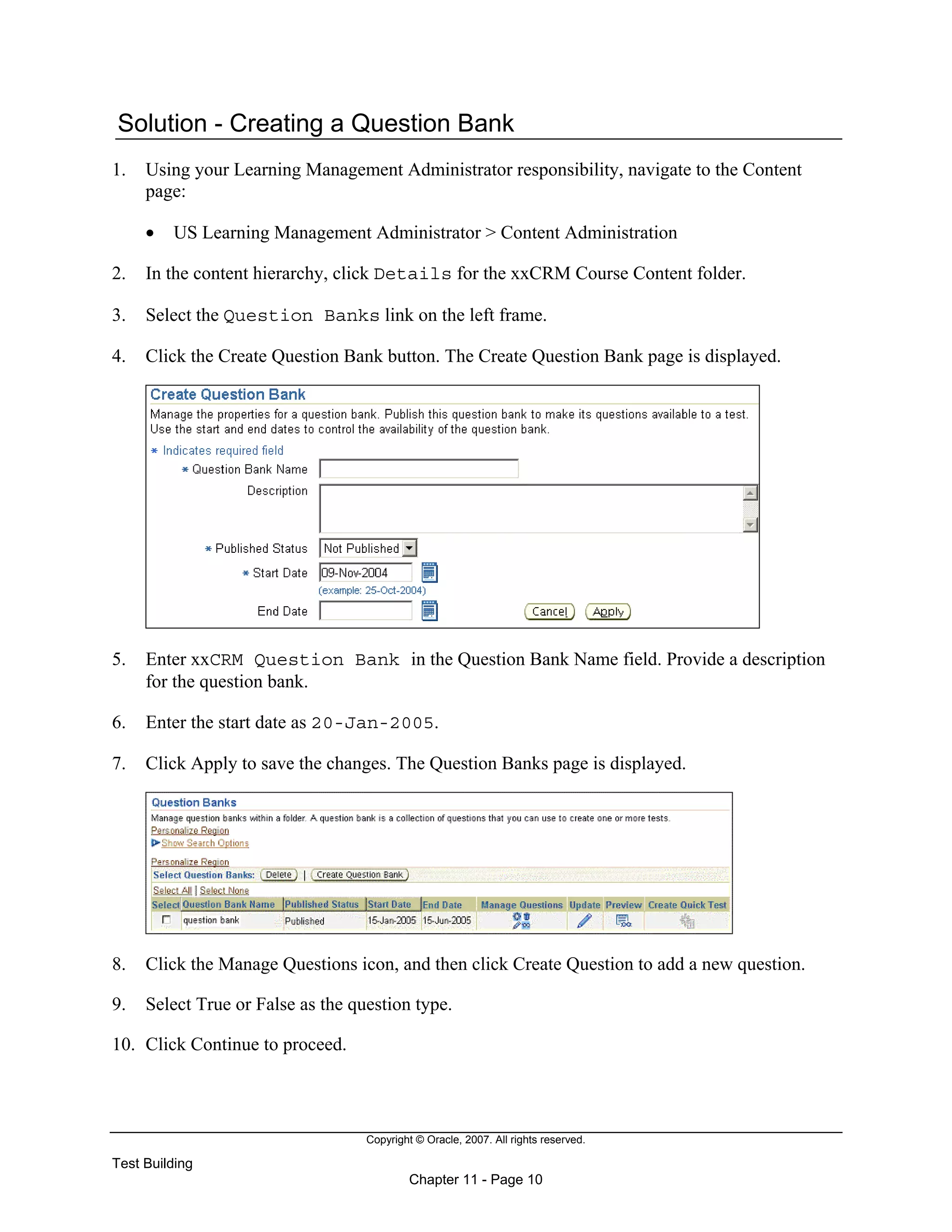 Copyright © Oracle, 2007. All rights reserved.
Test Building
Chapter 11 - Page 10
Solution - Creating a Question Bank
1. Using your Learning Management Administrator responsibility, navigate to the Content
page:
• US Learning Management Administrator > Content Administration
2. In the content hierarchy, click Details for the xxCRM Course Content folder.
3. Select the Question Banks link on the left frame.
4. Click the Create Question Bank button. The Create Question Bank page is displayed.
5. Enter xxCRM Question Bank in the Question Bank Name field. Provide a description
for the question bank.
6. Enter the start date as 20-Jan-2005.
7. Click Apply to save the changes. The Question Banks page is displayed.
8. Click the Manage Questions icon, and then click Create Question to add a new question.
9. Select True or False as the question type.
10. Click Continue to proceed.
 