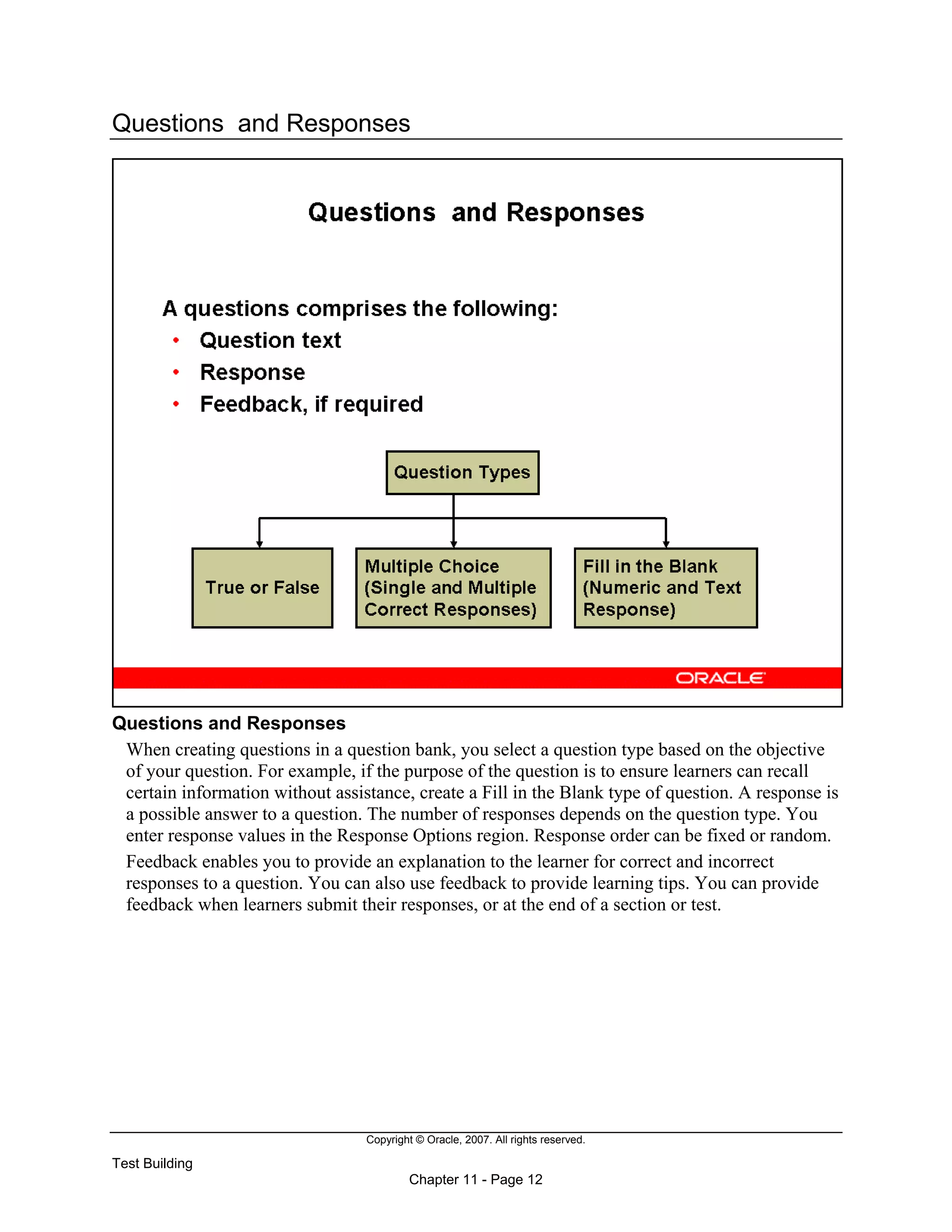Copyright © Oracle, 2007. All rights reserved.
Test Building
Chapter 11 - Page 12
Questions and Responses
Questions and Responses
When creating questions in a question bank, you select a question type based on the objective
of your question. For example, if the purpose of the question is to ensure learners can recall
certain information without assistance, create a Fill in the Blank type of question. A response is
a possible answer to a question. The number of responses depends on the question type. You
enter response values in the Response Options region. Response order can be fixed or random.
Feedback enables you to provide an explanation to the learner for correct and incorrect
responses to a question. You can also use feedback to provide learning tips. You can provide
feedback when learners submit their responses, or at the end of a section or test.
 