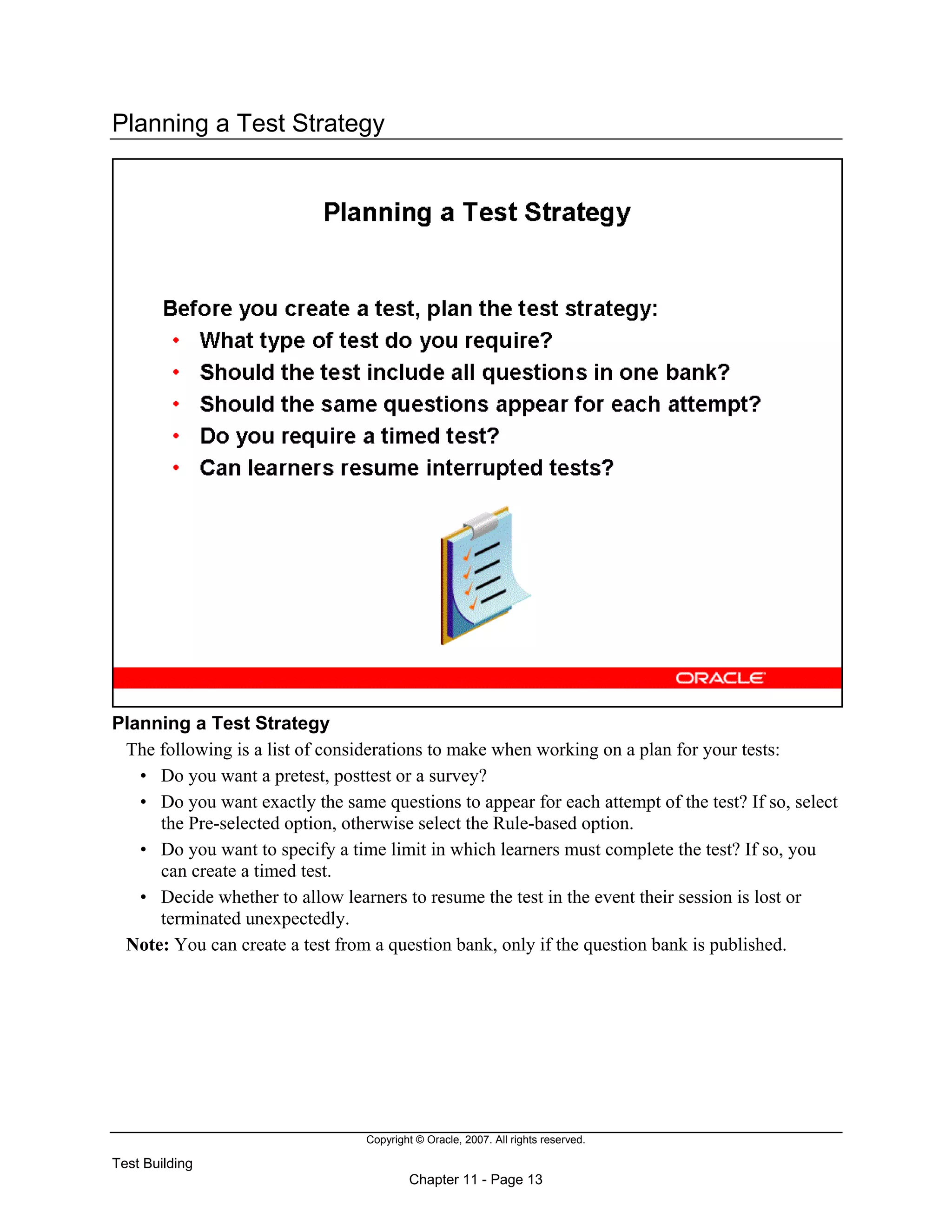 Copyright © Oracle, 2007. All rights reserved.
Test Building
Chapter 11 - Page 13
Planning a Test Strategy
Planning a Test Strategy
The following is a list of considerations to make when working on a plan for your tests:
• Do you want a pretest, posttest or a survey?
• Do you want exactly the same questions to appear for each attempt of the test? If so, select
the Pre-selected option, otherwise select the Rule-based option.
• Do you want to specify a time limit in which learners must complete the test? If so, you
can create a timed test.
• Decide whether to allow learners to resume the test in the event their session is lost or
terminated unexpectedly.
Note: You can create a test from a question bank, only if the question bank is published.
 