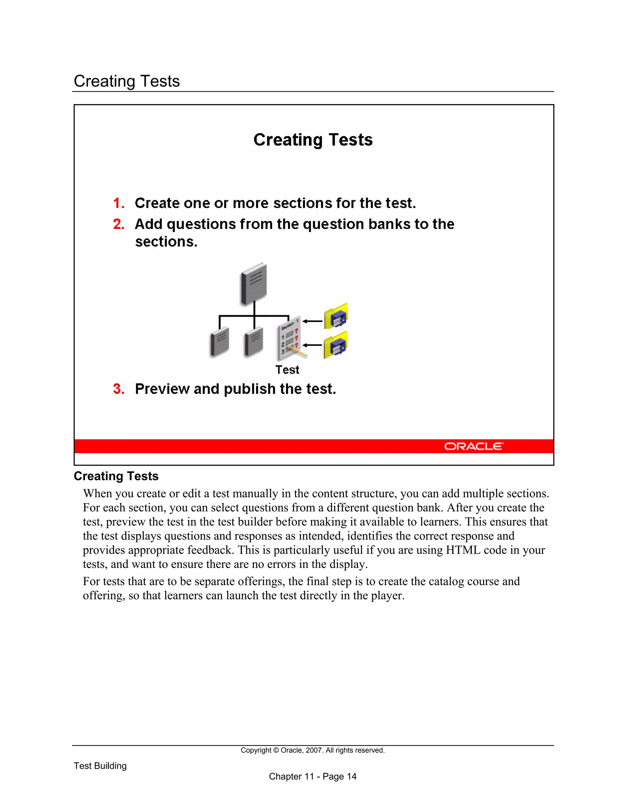 Copyright © Oracle, 2007. All rights reserved.
Test Building
Chapter 11 - Page 14
Creating Tests
Creating Tests
When you create or edit a test manually in the content structure, you can add multiple sections.
For each section, you can select questions from a different question bank. After you create the
test, preview the test in the test builder before making it available to learners. This ensures that
the test displays questions and responses as intended, identifies the correct response and
provides appropriate feedback. This is particularly useful if you are using HTML code in your
tests, and want to ensure there are no errors in the display.
For tests that are to be separate offerings, the final step is to create the catalog course and
offering, so that learners can launch the test directly in the player.
 