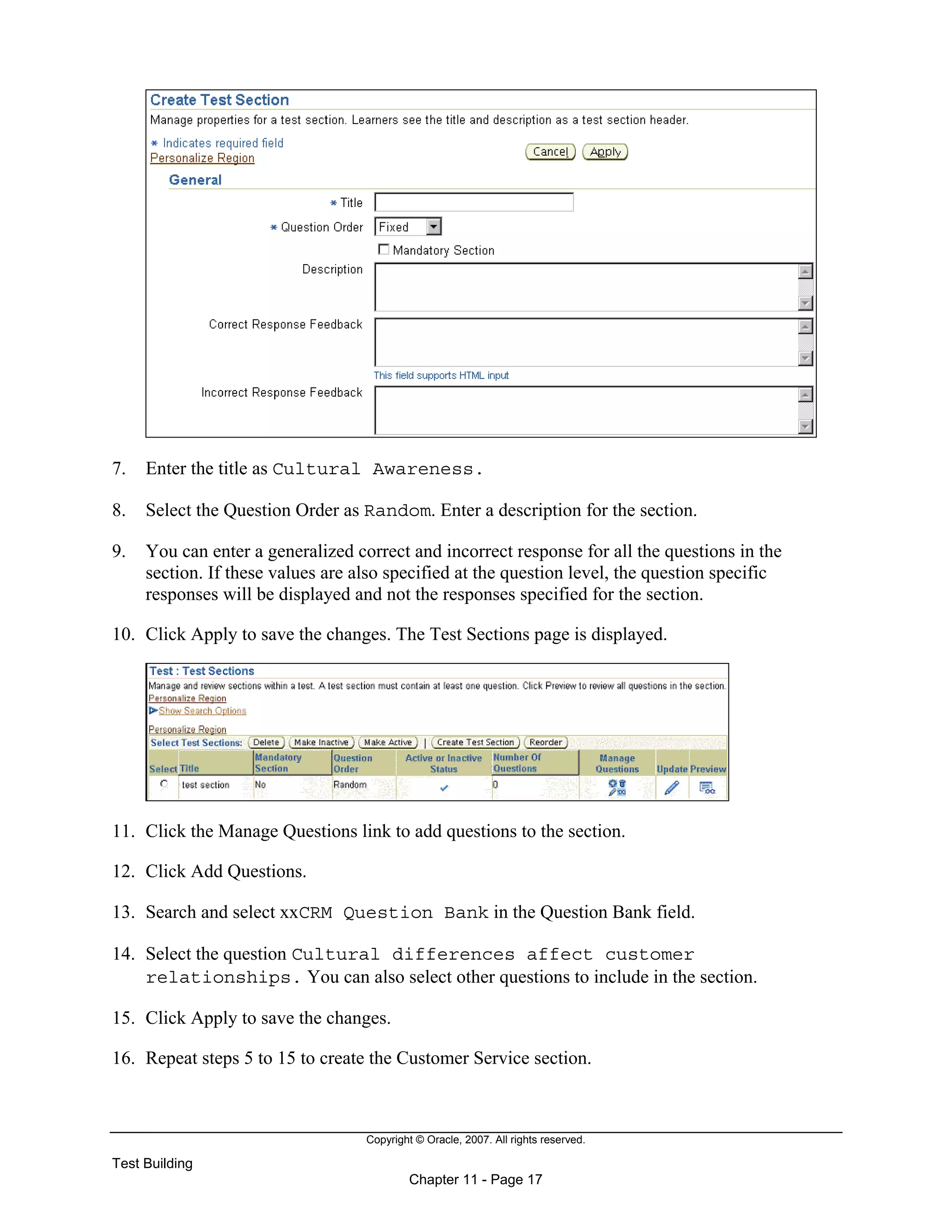 Copyright © Oracle, 2007. All rights reserved.
Test Building
Chapter 11 - Page 17
7. Enter the title as Cultural Awareness.
8. Select the Question Order as Random. Enter a description for the section.
9. You can enter a generalized correct and incorrect response for all the questions in the
section. If these values are also specified at the question level, the question specific
responses will be displayed and not the responses specified for the section.
10. Click Apply to save the changes. The Test Sections page is displayed.
11. Click the Manage Questions link to add questions to the section.
12. Click Add Questions.
13. Search and select xxCRM Question Bank in the Question Bank field.
14. Select the question Cultural differences affect customer
relationships. You can also select other questions to include in the section.
15. Click Apply to save the changes.
16. Repeat steps 5 to 15 to create the Customer Service section.
 