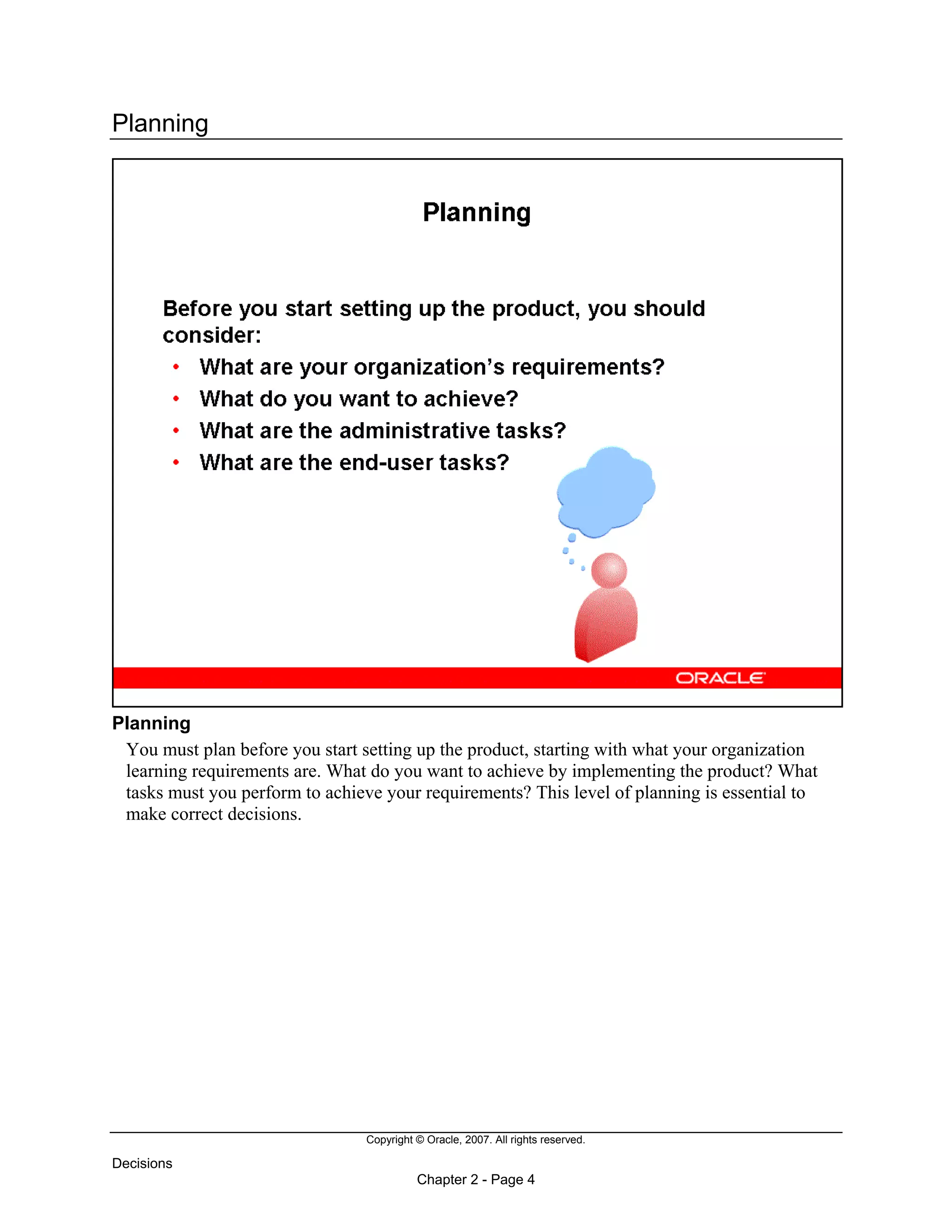 Copyright © Oracle, 2007. All rights reserved.
Decisions
Chapter 2 - Page 4
Planning
Planning
You must plan before you start setting up the product, starting with what your organization
learning requirements are. What do you want to achieve by implementing the product? What
tasks must you perform to achieve your requirements? This level of planning is essential to
make correct decisions.
 
