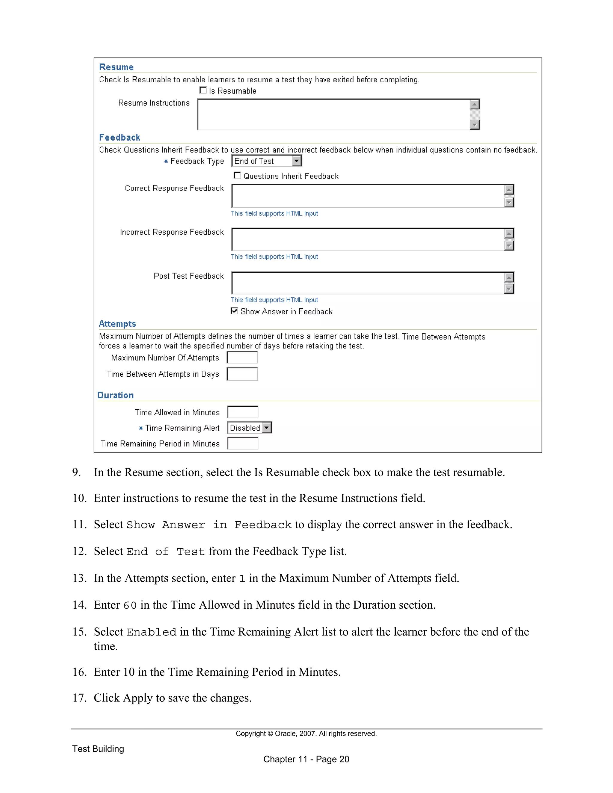Copyright © Oracle, 2007. All rights reserved.
Test Building
Chapter 11 - Page 20
9. In the Resume section, select the Is Resumable check box to make the test resumable.
10. Enter instructions to resume the test in the Resume Instructions field.
11. Select Show Answer in Feedback to display the correct answer in the feedback.
12. Select End of Test from the Feedback Type list.
13. In the Attempts section, enter 1 in the Maximum Number of Attempts field.
14. Enter 60 in the Time Allowed in Minutes field in the Duration section.
15. Select Enabled in the Time Remaining Alert list to alert the learner before the end of the
time.
16. Enter 10 in the Time Remaining Period in Minutes.
17. Click Apply to save the changes.
 