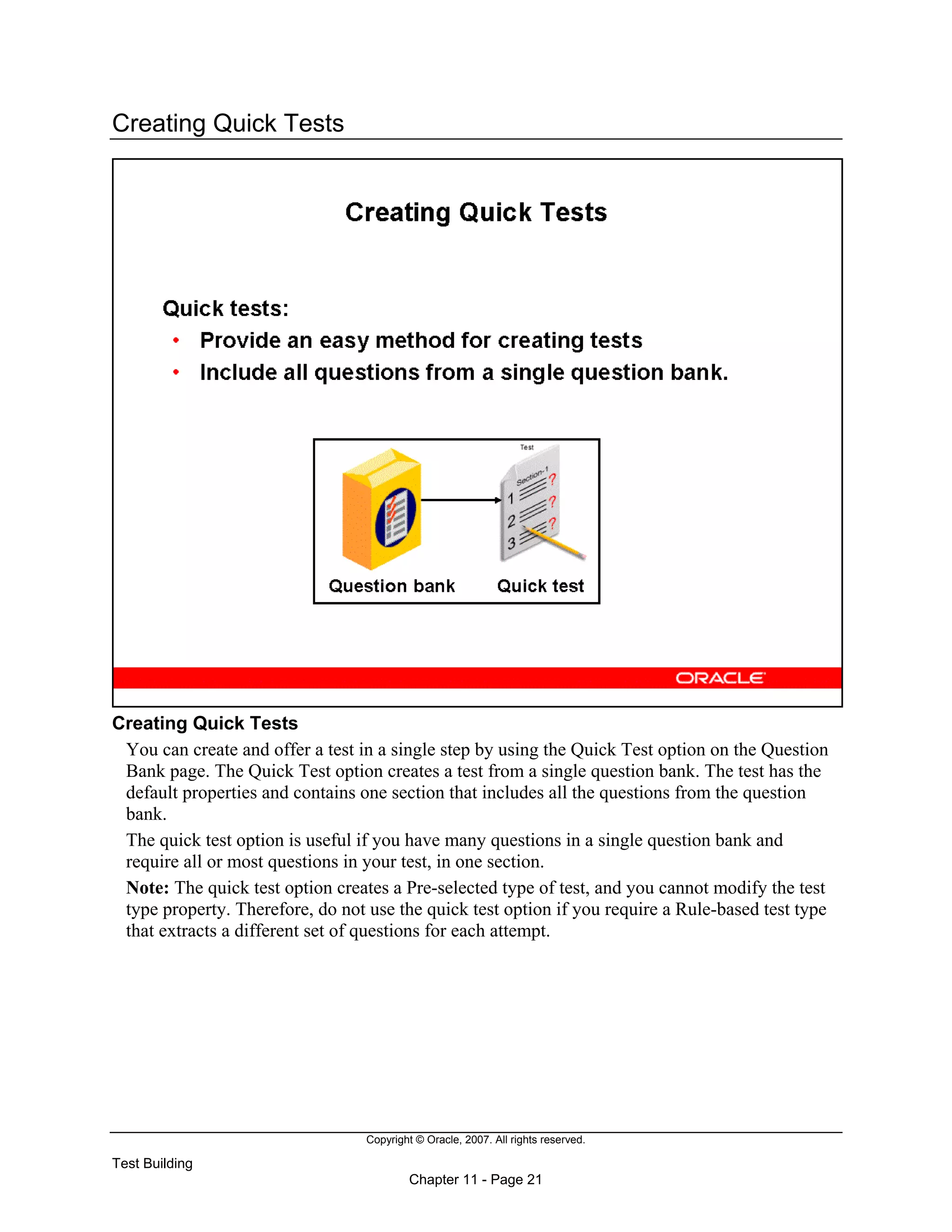 Copyright © Oracle, 2007. All rights reserved.
Test Building
Chapter 11 - Page 21
Creating Quick Tests
Creating Quick Tests
You can create and offer a test in a single step by using the Quick Test option on the Question
Bank page. The Quick Test option creates a test from a single question bank. The test has the
default properties and contains one section that includes all the questions from the question
bank.
The quick test option is useful if you have many questions in a single question bank and
require all or most questions in your test, in one section.
Note: The quick test option creates a Pre-selected type of test, and you cannot modify the test
type property. Therefore, do not use the quick test option if you require a Rule-based test type
that extracts a different set of questions for each attempt.
 