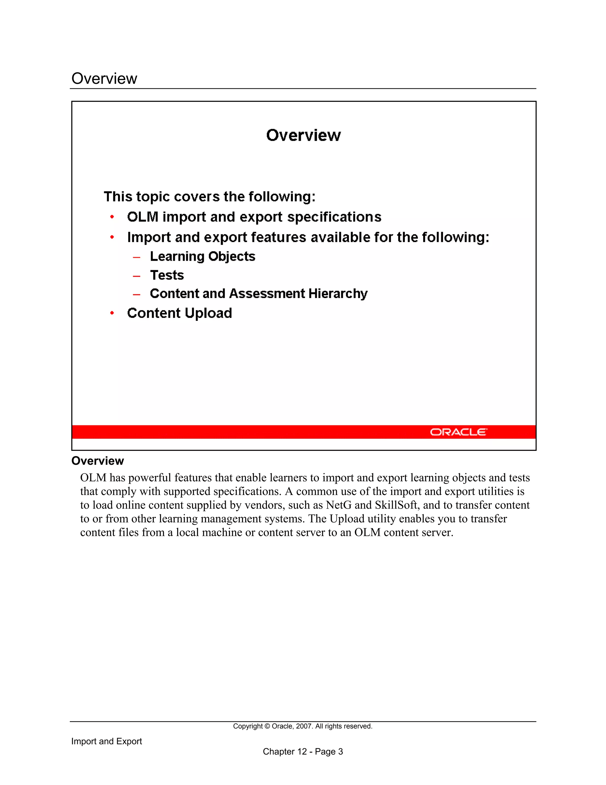 Copyright © Oracle, 2007. All rights reserved.
Import and Export
Chapter 12 - Page 3
Overview
Overview
OLM has powerful features that enable learners to import and export learning objects and tests
that comply with supported specifications. A common use of the import and export utilities is
to load online content supplied by vendors, such as NetG and SkillSoft, and to transfer content
to or from other learning management systems. The Upload utility enables you to transfer
content files from a local machine or content server to an OLM content server.
 