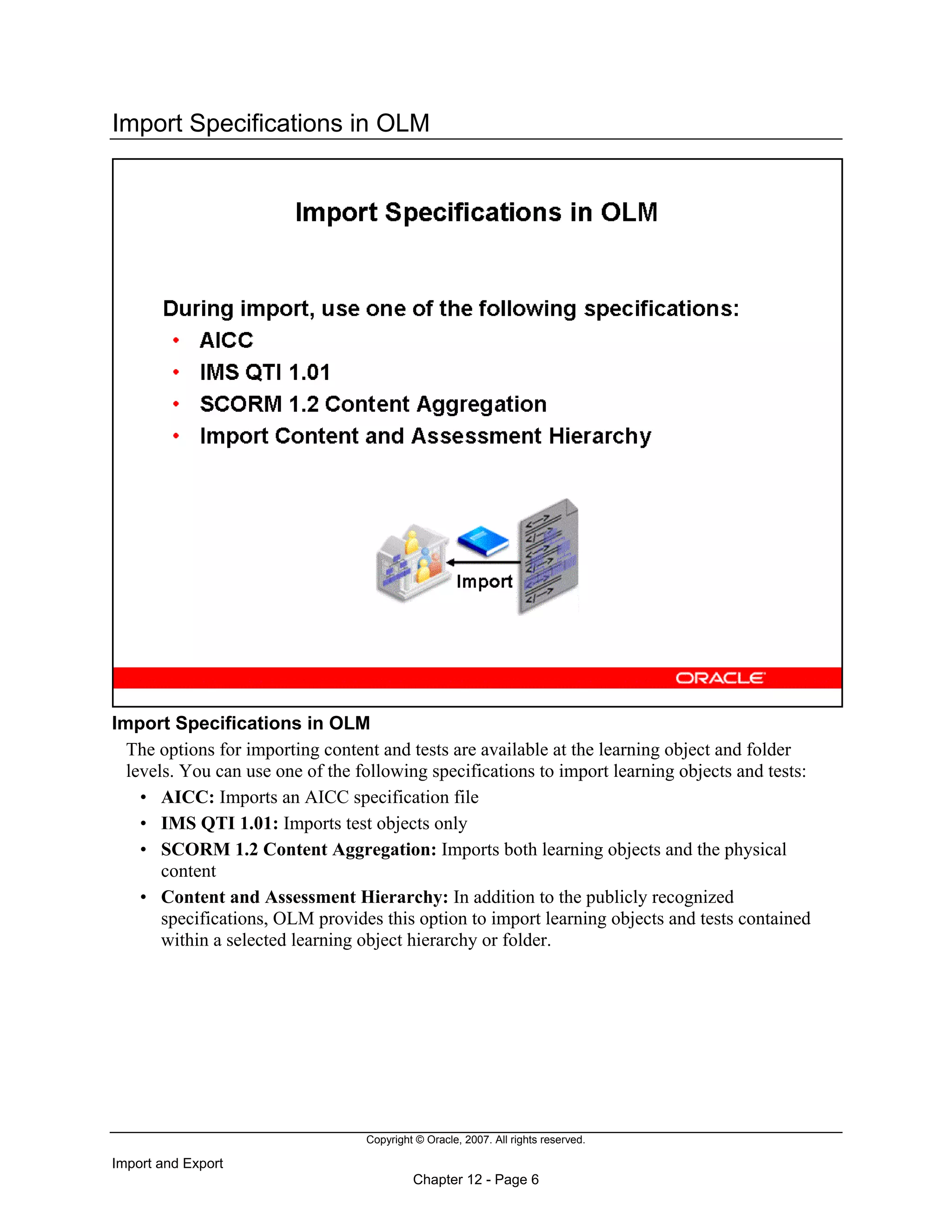 Copyright © Oracle, 2007. All rights reserved.
Import and Export
Chapter 12 - Page 6
Import Specifications in OLM
Import Specifications in OLM
The options for importing content and tests are available at the learning object and folder
levels. You can use one of the following specifications to import learning objects and tests:
• AICC: Imports an AICC specification file
• IMS QTI 1.01: Imports test objects only
• SCORM 1.2 Content Aggregation: Imports both learning objects and the physical
content
• Content and Assessment Hierarchy: In addition to the publicly recognized
specifications, OLM provides this option to import learning objects and tests contained
within a selected learning object hierarchy or folder.
 