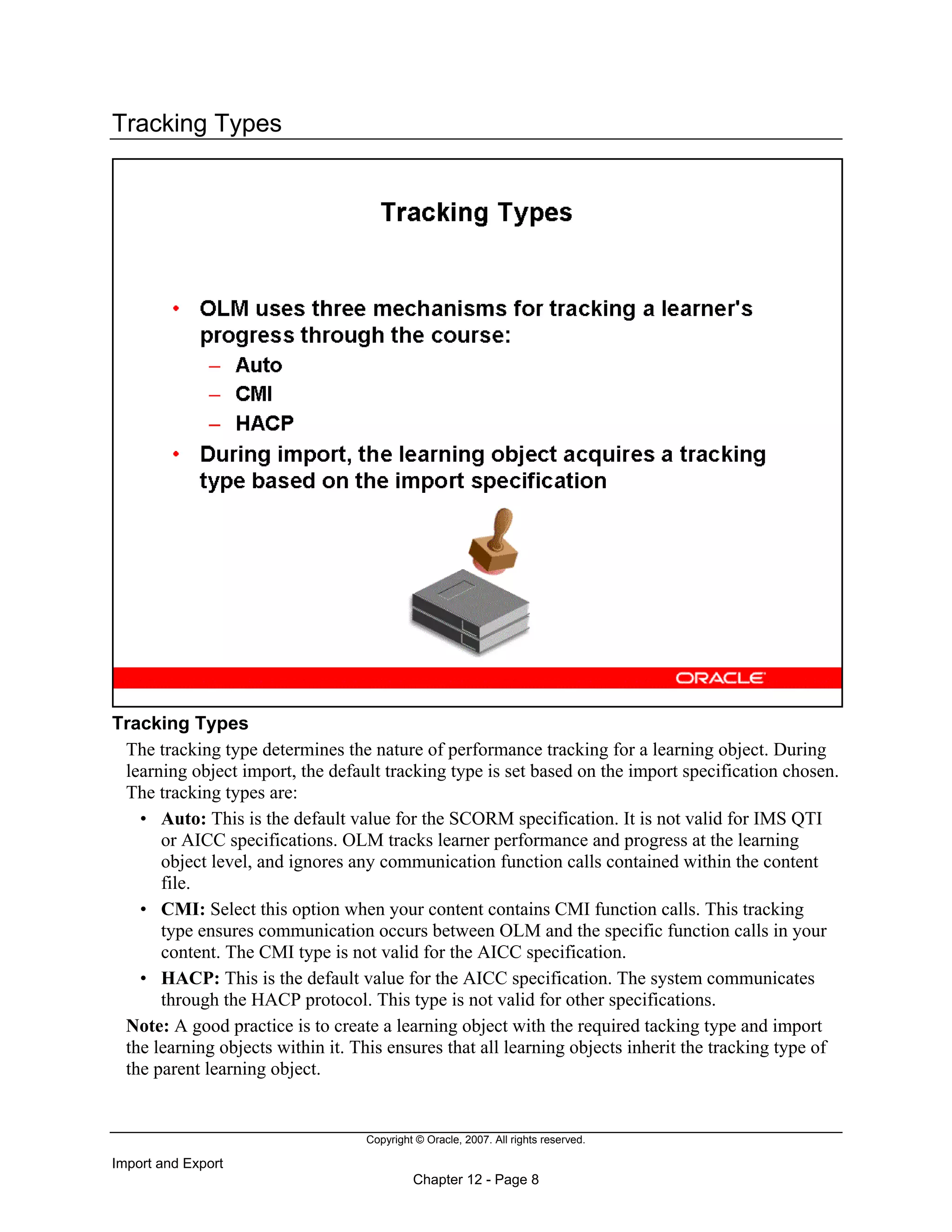 Copyright © Oracle, 2007. All rights reserved.
Import and Export
Chapter 12 - Page 8
Tracking Types
Tracking Types
The tracking type determines the nature of performance tracking for a learning object. During
learning object import, the default tracking type is set based on the import specification chosen.
The tracking types are:
• Auto: This is the default value for the SCORM specification. It is not valid for IMS QTI
or AICC specifications. OLM tracks learner performance and progress at the learning
object level, and ignores any communication function calls contained within the content
file.
• CMI: Select this option when your content contains CMI function calls. This tracking
type ensures communication occurs between OLM and the specific function calls in your
content. The CMI type is not valid for the AICC specification.
• HACP: This is the default value for the AICC specification. The system communicates
through the HACP protocol. This type is not valid for other specifications.
Note: A good practice is to create a learning object with the required tacking type and import
the learning objects within it. This ensures that all learning objects inherit the tracking type of
the parent learning object.
 